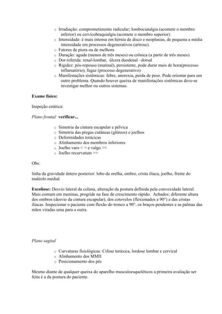 o   Irradiação: comprometimento radicular; lombociatalgia (acomete o membro
                   inferior) ou cervicobraquialgia (acomete o membro superior).
             o   Intensidade: é mais intensa em hérnia de disco e neoplasias, de pequena a média
                   intensidade em processos degenerativos (artrose).
             o   Fatores de piora ou de melhora
             o   Duração: aguda (menos de três meses) ou crônica (a partir de três meses).
             o   Dor referida: renal-lombar, úlcera duodenal –dorsal
             o   Rigidez: pós-repouso (matinal), persistente, pode durar mais de hora(processo
                   inflamatório), fugaz (processo degenerativo)
             o   Manifestações sistêmicas: febre, anorexia, perda de peso. Pode orientar para um
                   outro problema. Quando houver queixa de manifestações sistêmicas deve-se
                   investigar melhor ou outros sistemas.

Exame físico:

Inspeção estática:

Plano frontal: verificar...

             o   Simetria da cintura escapular e pélvica
             o   Simetria das pregas cutâneas (glúteos) e joelhos
             o   Deformidades torácicas
             o   Alinhamento dos membros inferiores
             o   Joelho varo   e valgo 
             o   Joelho recurvatum 

Obs:

linha da gravidade ântero posterior: lobo da orelha, ombro, crista ilíaca, joelho, frente do
maléolo medial.

Escoliose: Desvio lateral da coluna, alteração da postura definida pela convexidade lateral.
Mais comum em meninas, progride na fase de crescimento rápido. Achados: diferente altura
dos ombros (desvio da cintura escapular), dos cotovelos (flexionados a 90°) e das cristas
ilíacas. Inspecionar o paciente com flexão do tronco a 90°, os braços pendentes e as palmas das
mãos viradas uma para a outra.




Plano sagital

             o   Curvaturas fisiológicas: Cifose toráxica, lordose lombar e cervical
             o   Alinhamento dos MMII
             o   Posicionamento dos pés

Mesmo diante de qualquer queixa do aparelho musculoesqueléticos a primeira avaliação ser
feita é a da postura do paciente.
 