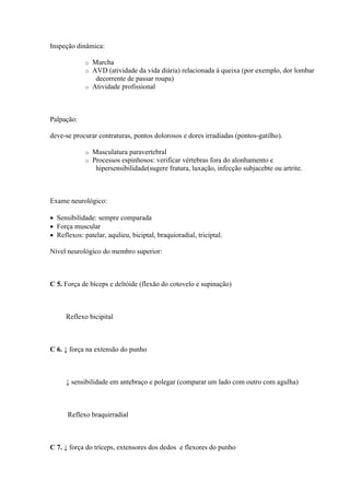 Inspeção dinâmica:

             o Marcha
             o AVD (atividade da vida diária) relacionada à queixa (por exemplo, dor lombar
                decorrente de passar roupa)
             o Atividade profissional




Palpação:

deve-se procurar contraturas, pontos dolorosos e dores irradiadas (pontos-gatilho).

             o   Musculatura paravertebral
             o   Processos espinhosos: verificar vértebras fora do alonhamento e
                  hipersensibilidade(sugere fratura, luxação, infecção subjacebte ou artrite.



Exame neurológico:

 Sensibilidade: sempre comparada
 Força muscular
 Reflexos: patelar, aqulieu, biciptal, braquioradial, triciptal.

Nível neurológico do membro superior:



C 5. Força de bíceps e deltóide (flexão do cotovelo e supinação)



     Reflexo bicipital



C 6. ↓ força na extensão do punho



     ↓ sensibilidade em antebraço e polegar (comparar um lado com outro com agulha)



      Reflexo braquirradial



C 7. ↓ força do tríceps, extensores dos dedos e flexores do punho
 