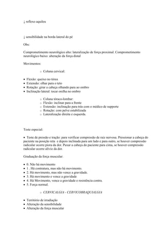 ↓ reflexo aquileu



↓ sensibilidade na borda lateral do pé

Obs:

Comprometimento neurológico alto: lateralização de força proximal. Comprometimento
neurológico baixo: alteração da força distal

Movimentos:

             o    Coluna cervical:

   Flexão: queixo no tórax
   Extensão: olhar para o teto
   Rotação: girar a cabeça olhando para ao ombro
   Inclinação lateral: tocar orelha no ombro

             o    Coluna tóraco-lombar:
             o    Flexão: inclinar para a frente
             o    Extensão: inclinação para trás com o médico de supporte
             o    Rotação: com pelve estabilizada
             o    Lateralização direita e esquerda.



Teste especial:

 Teste de pressão e tração: para verificar compressão de raiz nervosa. Pressionar a cabeça do
paciente na posição reta e depois inclinada para um lado e para outro, se houver compressão
radicular ocorre piora da dor. Puxar a cabeça do paciente para cima, se houver compressão
radicular ocorre alívio da dor.

Graduação da força muscular:

   0. Não há movimento
   1 . Há contratura, mas não há movimento.
   2. Há movimento, mas não vence a gravidade.
   3. Há movimento e vence a gravidade
   4. Há Movimento, vence a gravidade e resistência contra.
   5. Força normal.

             o    CERVICALGIA - CERVICOBRAQUIALGIA

 Território de irradiação
 Alteração da sensibilidade
 Alteração da força muscular
 