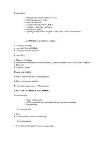 Exame físico:

             o   Palpação cervical de estruturas ósseas
             o   Palpação das partes moles
             o   Inspeção (postura)
             o   Exame neurológico: C5, C6, C7.
             o   Teste da compressão e da tração
             o   Manobra de Adson
             o   Spurling: compressão e tração da cabeça para verificar dor irradiada



             o   LOMBALGIA - LOMBOCIATALGIA

 Território irradiado
 Alteração da sensibilidade
 Alteração da força muscular

Exame físico:

 Manobra de Fabere
 Mobilidade lombar (medir a distância entre 2 corpos vertebrais com e sem flexão, comparar
a distância).
 Teste de Laségue

Exame neurológico:

L4 força do tibial anterior e reflexo patelar

L5 força do extensor do hálux

S1 força do tríceps crural e reflexo aquileu

EXAME DE MEMBROS SUPERIORES

Exame articular:

             o   Sinais inflamatórios
             o   ADM (goniométrica) : amplitude dos movimentos articulares
             o   deformidades

   Exame muscular:

 força
 Atrofia (medida pela circunferência)

   Exame funcional:

 Ver o movimento que a pessoa consegue fazer
 