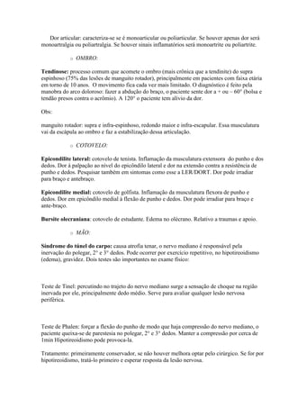 Dor articular: caracteriza-se se é monoarticular ou poliarticular. Se houver apenas dor será
monoartralgia ou poliartralgia. Se houver sinais inflamatórios será monoartrite ou poliartrite.

            o   OMBRO:

Tendinose: processo comum que acomete o ombro (mais crônica que a tendinite) do supra
espinhoso (75% das lesões de manguito rotador), principalmente em pacientes com faixa etária
em torno de 10 anos. O movimento fica cada vez mais limitado. O diagnóstico é feito pela
manobra do arco doloroso: fazer a abdução do braço, o paciente sente dor a + ou – 60° (bolsa e
tendão presos contra o acrômio). A 120° o paciente tem alívio da dor.

Obs:

manguito rotador: supra e infra-espinhoso, redondo maior e infra-escapular. Essa musculatura
vai da escápula ao ombro e faz a estabilização dessa articulação.

            o   COTOVELO:

Epicondilite lateral: cotovelo de tenista. Inflamação da musculatura extensora do punho e dos
dedos. Dor à palpação ao nível do epicôndilo lateral e dor na extensão contra a resistência de
punho e dedos. Pesquisar também em sintomas como esse a LER/DORT. Dor pode irradiar
para braço e antebraço.

Epicondilite medial: cotovelo de golfista. Inflamação da musculatura flexora de punho e
dedos. Dor em epicôndilo medial à flexão de punho e dedos. Dor pode irradiar para braço e
ante-braço.

Bursite olecraniana: cotovelo de estudante. Edema no olécrano. Relativo a traumas e apoio.

            o   MÃO:

Síndrome do túnel do carpo: causa atrofia tenar, o nervo mediano é responsável pela
inervação do polegar, 2° e 3° dedos. Pode ocorrer por exercício repetitivo, no hipotireoidismo
(edema), gravidez. Dois testes são importantes no exame físico:



Teste de Tinel: percutindo no trajeto do nervo mediano surge a sensação de choque na região
inervada por ele, principalmente dedo médio. Serve para avaliar qualquer lesão nervosa
periférica.



Teste de Phalen: forçar a flexão do punho de modo que haja compressão do nervo mediano, o
paciente queixa-se de parestesia no polegar, 2° e 3° dedos. Manter a compressão por cerca de
1min Hipotireoidismo pode provoca-la.

Tratamento: primeiramente conservador, se não houver melhora optar pelo cirúrgico. Se for por
hipotireoidismo, tratá-lo primeiro e esperar resposta da lesão nervosa.
 