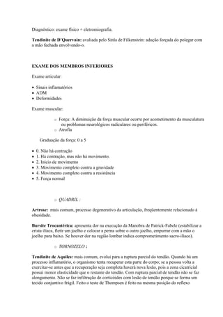 Diagnóstico: exame físico + eletromiografia.

Tendinite de D’Quervain: avaliada pelo Sinla de Filkenstein: adução forçada do polegar com
a mão fechada envolvendo-o.



EXAME DOS MEMBROS INFERIORES

Exame articular:

 Sinais inflamatórios
 ADM
 Deformidades

Exame muscular:

             o Força: A diminuição da força muscular ocorre por acometimento da musculatura
                ou problemas neurológicos radiculares ou periféricos.
             o Atrofia

     Graduação da força: 0 a 5

   0. Não há contração
   1. Há contração, mas não há movimento.
   2. Início de movimento
   3. Movimento completo contra a gravidade
   4. Movimento completo contra a resistência
   5. Força normal



             o   QUADRIL :

Artrose: mais comum, processo degenerativo da articulação, freqüentemente relacionado à
obesidade.

Bursite Trocantérica: apresenta dor na execução da Manobra de Patrick-Fabele (estabilizar a
crista ilíaca, fletir um joelho e colocar a perna sobre o outro joelho, empurrar com a mão o
joelho para baixo. Se houver dor na região lombar indica comprometimento sacro-ilíaco).

             o   TORNOZELO :

Tendinite de Aquiles: mais comum, evolui para a ruptura parcial do tendão. Quando há um
processo inflamatório, o organismo tenta recuperar esta parte do corpo; se a pessoa volta a
exercitar-se antes que a recuperação seja completa haverá nova lesão, pois a zona cicatricial
possui menor elasticidade que o restante do tendão. Com ruptura parcial de tendão não se faz
alongamento. Não se faz infiltração de corticóides com lesão de tendão porque se forma um
tecido conjuntivo frágil. Feito o teste de Thompsen é feito na mesma posição do reflexo
 