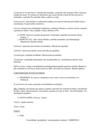 Contralateral ou opistótono: irritação das meninges, o paciente não consegue fletir o pescoço
(rigidez de nuca). No extremo do opistótono que ocorre devido à lesão de raiz nervosa ou
meningite, o paciente fica apoiado sobre a cabeça e os pés.

Genu peitoral : para facilitar o enchimento cardíaco em casos de derrame pericárdico (prece
maometana). Ex:pericardite constritiva.

Cócoras:crianças com cardiopatias isquêmicas, cianóticas (diminui o retorno venoso, aumenta
a pressão na artéria ilíaca, impede o shunt, diminui a PA).

     b. EM PÉ: observar a postura do paciente verificando o aparelho locomotor (cifose,
         lordose...).
     c. MARCHA:AVC: mão e braço fletidos, caminha arrastando o pé (Hemiplegia/
         Hipertonia). Marcha ceifante

Parkinson: apresenta movimentos involuntários. Marcha de esquiador

Labirinto: forma uma estrela, ocorre por falta de equilíbrio.

Cerebelopata: caminhar de bêbado. Marcha atáxica/cerebelar.

Claudicante: caminhada intermitente, dor na panturrilha (ex.: insuficiência arterial, lesão
articular)

Sífilis terciária: atinge a sensibilidade profunda (propriocepção) paciente caminha olhando os
pés e batendo-os com força. Pode ocorrer no DM, por lesão nos colículos. Marcha tabética.

8.MOVIMENTOS INVOLUNTÁRIOS

     a. TREMORES: de repouso: desaparece com o sono e com os movimentos. Ex.:
         Parkinson.

de movimento (de ação): pacientes com problemas cerebelares.

Obs.: Flapping: movimento que aparece quando o paciente faz extensão do braço e dorsiflexão
da mão e após a hiperextensão o movimento continua-se como se fosse “asa de borboleta”. Ex.:
insuficiência hepática.

     b. CONVULSÕES: Clônicas: rítmica

Tônicas: rigidez articular

Tônico: mista

9.PELE:

        COR:

                Vermelhidão: (poliglobia) / eritema palmar e plantar : CIRRÓTICO.
 