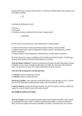 aquileu. Pressionar o músculo gastrocnêmio e se não houver flexão plantar indica ruptura total
do tendão de Aquiles.

            o   PÉ:



Avaliação do alinhamento do pé:

 Pé cavo
 Pé normal
 Pé plano: pronado, tendência de a tíbia fazer rotação medial.

            o   JOELHOS:



Se houver dor no joelho procurar sinais inflamatórios e traumas prévios.

 Impacto lateral menor: lesão do ligamento colateral medial e menisco medial
 Impacto lateral maior: lesão do ligamento e menisco medial e dos ligamentos cruzados
anterior e posterior.
 Impacto medial: lesão do ligamento colateral lateral, cruzado anterior e posterior.

O excesso de peso no corpo se multiplica por 4 na sobrecarga sobre as pernas. A sobrecarga
maior na parte medial ou lateral do joelho pode levar à artrose.

Teste do choque rotuliano: Caracteriza a presença de derrame articular relacionado a trauma.
Estabilizar a coxa e fazer a rotação da perna para os 2 lados. Se a dor for no lado estirado à
lesão é de ligamento. Se a dor for no lado comprimido é lesão de menisco.

Teste da lesão do ligamento cruzado (gavetas):

 Anterior: desloca o joelho para a frente
 Posterior: desloca o joelho para trás

Flexão dos 2 joelhos: com o paciente em decúbito dorsal e os pés apoiados no leito. A perna
com lesão do ligamento cruzado posterior tende a ficar mais alta que a normal.

Lesão de menisco: compressão forçada da perna. Se a dor for medial, o menisco medial está
lesado. Se a dor for lateral a lesão é de menisco lateral.

MANOBRAS ESPECIAIS MMII:



Teste de Laségue: fazer elevação do membro inferior com extensão do joelho: essa manobra
faz estiramento do nervo ciático. É positivo quando há dor lombar, é comum em hérnia de
disco. O teste de Laségue serve para acompanhar a evolução. Na maioria das vezes a hérnia
 