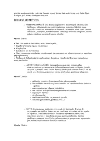 regride sem intervenção cirúrgica. Quando ocorrer dor na face posterior da coxa é dito falso
Laségue, pois a dor é de origem muscular.

DOENÇAS REUMÁTICAS:

            o   OSTEOARTROSE: É uma doença degenerativa da cartlagem articular, sem
                 fenômenos inflamatórios ou comprometimento sistêmico. Não tem causa
                 especifica conhecida mas comporta fatores de risco como: idade (mais comum
                 em idosos), sobrepeso, hereditariedade, sobrecarga articular, tabagismo, trauma
                 prévio, mecânica anormal, fraqueza articular.

Quadro clínico:

 Dor com piora ao movimento ou ao levantar peso,
 Rigidez articular e rigidez pós-repouso
 Crepitações
 Limitações aos movimentos
 Mais comum nas articulações coxo-femurais (coxoartrose), nas mãos (risartrose), e na coluna
(Spongioartrose).
 Nódulos de Heberden (articulações distais da mão), e Nódulos de Bouchard (articulações
mais proximais).

            o   ARTRITE REUMATÓIDE: é uma colagenose, a mais comum delas,
                 caracterizando-se por uma reação inflamatória auto-imune no líquido sinovial
                 articular. Apresenta como fatores de risco: idade (mais comum entre 20 aos 40
                 anos), sexo feminino, exposições prévias a infecções, genética e tabagismo.

Quadro Clínico:

                       poliartrite evolutiva de caráter crônico não migratória
                       deformidades nas articulações acometidas em conseqüência de fusão das
                          epífises
                       comprometimento bilateral e simétrico
                       dor e edema principalmente em pequenas articulações
                       rigidez pós-repouso
                       atrofia muscular
                       nódulos reumatóides em pontos de pressão
                       sintomas gerais (febre, perda de peso...)



            o   GOTA: é uma doença metabólica provocada por deposição de urato de
                 monossódio nos tecidos, favorecida por estados de uricemia e artrites agudas
                 de repetição. Tem como fatores de risco mais importantes: idade, sexo
                 masculino, genética (1 manifesta em cada quatro com história familiar
                 positiva), excesso de álcool (principalmente cerveja, porque troca a guanosina
                 por purina), medicamentos diuréticos tiazídicos.

Quadro Clínico:
 