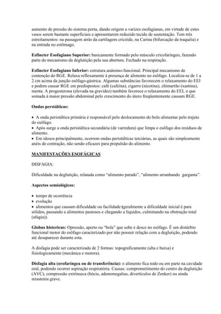 aumento de pressão do sistema porta, dando origem a varizes esofagianas, em virtude de estes
vasos serem bastante superficiais e apresentarem reduzido tecido de sustentação. Tem três
estreitamentos: na passagem atrás da cartilagem cricóide, na Carina (bifurcação da traquéia) e
na entrada no estômago.

Esfíncter Esofagiano Superior: basicamente formado pelo músculo cricofaríngeo, fazendo
parte do mecanismo da deglutição pela sua abertura. Fechado na respiração.

Esfíncter Esofagiano Inferior: estrutura anátomo-funcional. Principal mecanismo de
contenção do RGE. Relaxa reflexamente à presença de alimento no esôfago. Localiza-se de 1 a
2 cm acima da junção esôfago-gástrica. Algumas substâncias favorecem o relaxamento do EEI
e podem causar RGE em predispostos: café (cafeína), cigarro (nicotina), chimarrão (xantina),
menta. A progesterona (elevada na gravidez) também favorece o relaxamento do EEI, o que
somada à maior pressão abdominal pelo crescimento do útero freqüentemente causam RGE.

Ondas perstálticas:

 A onda peristáltica primária é responsável pelo deslocamento do bolo alimentar pelo trajeto
do esôfago.
 Após surge a onda peristáltica secundária (de varredura) que limpa o esôfago dos resíduos de
alimento.
 Em idosos principalmente, ocorrem ondas peristálticas terciárias, as quais são simplesmente
anéis de contração, não sendo eficazes para propulsão do alimento.

MANIFESTAÇÕES ESOFÁGICAS

DISFAGIA:

Dificuldade na deglutição, relatada como “alimento parado”, “alimento arranhando garganta”.

Aspectos semiológicos:

 tempo de ocorrência
 evolução
 alimentos que causam dificuldade ou facilidade (geralmente a dificuldade inicial é para
sólidos, passando a alimentos pastosos e chegando a líquidos, culminando na obstrução total
(afagia)).

Globus histericus: Opressão, aperto ou “bola” que sobe e desce no esôfago. É um distúrbio
funcional motor do esôfago caracterizado por não possuir relação com a deglutição, podendo
até desaparecer durante esta.

A disfagia pode ser caracterizada de 2 formas: topograficamente (alta e baixa) e
fisiologicamente (mecânica e motora).

Disfagia alta (orofaríngea ou de transferência): o alimento fica todo ou em parte na cavidade
oral, podendo ocorrer aspiração respiratória. Causas: comprometimento do centro da deglutição
(AVC), compressão extrínseca (bócio, adenomegalias, divertículos de Zenker) ou ainda
miastenia grave.
 