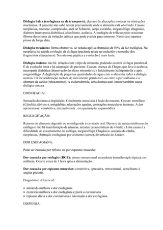 Disfagia baixa (esofagiana ou de transporte): decorre de alterações motoras ou obstruções
mecânicas. O paciente não sabe relatar precisamente onde o alimento está obstruído. Causas:
neoplasias, estenose, compressão, anel de Schatzki, corpo estranho, megaesôfago chagásico,
diabetes (neuropatia diabética), alcoolismo, acalasia. A esofagite de refluxo pode ocasionar
fibrose decorrente da irritação crônica que pode evoluir para estenose. Neste caso aparece
pirose de longa data.

Disfagia mecânica: forma obstrutiva, só notada após a obstrução de 50% da luz esofágica. Na
neoplasia há rápida evolução da disfagia (paciente relata ter reduzido o tamanho dos
fragmentos alimentares). Na estenose péptica a evolução é mais lenta.

Disfagia motora: não há relação com o tipo de alimento, podendo ocorrer disfagia paradoxal.
É de evolução lenta e há adaptação do paciente. Causas: doença de Chagas que leva à acalasia,
neuropatia diabética (denervação do plexo mioentérico). Inicialmente há hipertrofia e após
megaesôfago. A deglutição de pequenas quantidades de água com o alimento reduz a disfagia
motora. Há incoordenação motora do movimento peristáltico ou entre o peristaltismo e a
abertura da cárdia (relaxamento). A esclerodermia, uma doença auto-imune também causa
disfagia motora.

ODINOFAGIA:

Sensação dolorosa à deglutição. Geralmente associada à lesão da mucosa. Causas: monilíase
(Cândida albicans), amigdalites, ulcerações agudas, contrações musculares intensas. A dor
apresenta-se constritiva, em punhalada , em queimação, espasmódica.

REGURGITAÇÃO:

Retorno do alimento digerido ou semidigerido à cavidade oral. Decorre de antiperistaltismo do
esôfago e não há manifestação de náuseas, arcada (características do vômito). Uma causa é a
dificuldade do esvaziamento do esôfago, megaesôfago Chagásico, acalasia da cárdia,
neoplasias, obstrução esofagiana por alimento (carne), divertículo de Zenker.

DOR ESOFAGIANA:

Pode ser causada por refluxo ou por espasmo muscular

Dor causada por esofagite (RGE): pirose retroesternal ascendente (manifestação típica), em
ardência. Ocorre cerca de 1 hora após a alimentação.

Dor causada por espasmo muscular: constritiva, opressiva, retroesternal, semelhante à
angina pectoris.

Diagnóstico diferencial:

 antiácido melhora a dor esofagiana
 exercício melhora a dor esofagiana e piora a coronariana
 repouso alivia a dor coronariana e não muda a dor esofagiana.

DISPEPSIA:
 