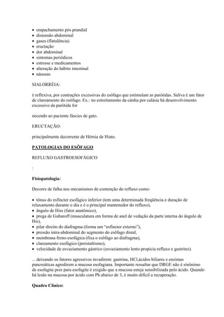    empachamento pós prandial
   distensão abdominal
   gases (flatulência)
   eructação
   dor abdominal
   sintomas periódicos
   estresse e medicamentos
   alteração do hábito intestinal
   náuseas

SIALORRÉIA:

é reflexiva, por contrações excessivas do esôfago que estimulam as parótidas. Saliva é um fator
de clareamento do esôfago. Ex.: no estreitamento da cárdia por calásia há desenvolvimento
excessivo da parótida for

necendo ao paciente fáscies de gato.

ERUCTAÇÃO:

principalmente decorrente de Hérnia de Hiato.

PATOLOGIAS DO ESÔFAGO

REFLUXO GASTROESOFÁGICO

:

Fisiopatologia:

Decorre de falha nos mecanismos de contenção do refluxo como:

 tônus do esfíncter esofágico inferior (tem uma determinada freqüência e duração de
relaxamento durante o dia e é o principal mantenedor do refluxo),
 ângulo de Hiss (fator anatômico),
 prega de Gubaroff (musculatura em forma de anel de vedação da parte interna do ângulo de
His),
 pilar direito do diafragma (forma um “esfíncter externo”),
 pressão intra-abdominal do segmento do esôfago distal,
 membrana freno-esofágica (fixa o esôfago ao diafragma),
 clareamento esofágico (peristaltismo),
 velocidade de esvaziamento gástrico (esvaziamento lento propicia refluxo e gastrites).

... deixando os fatores agressivos invadirem: gastrina, HCl,ácidos biliares e enzimas
pancreáticas agredirem a mucosa esofagiana. Importante ressaltar que DRGE não é sinônimo
de esofagite pois para esofagite é exigido que a mucosa esteja sensibilizada pelo ácido. Quando
há lesão na mucosa por ácido com Ph abaixo de 3, é muito difícil a recuperação.

Quadro Clínico:
 