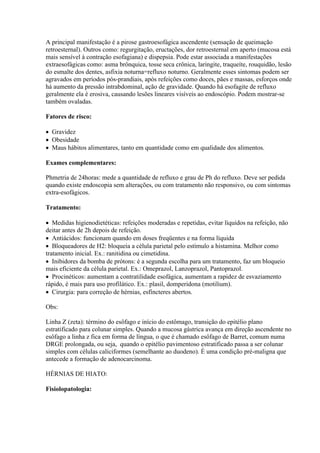 A principal manifestação é a pirose gastroesofágica ascendente (sensação de queimação
retroesternal). Outros como: regurgitação, eructações, dor retroesternal em aperto (mucosa está
mais sensível à contração esofagiana) e dispepsia. Pode estar associada a manifestações
extraesofágicas como: asma brônquica, tosse seca crônica, laringite, traqueíte, rouquidão, lesão
do esmalte dos dentes, asfixia noturna=refluxo noturno. Geralmente esses sintomas podem ser
agravados em períodos pós-prandiais, após refeições como doces, pães e massas, esforços onde
há aumento da pressão intrabdominal, ação de gravidade. Quando há esofagite de refluxo
geralmente ela é erosiva, causando lesões lineares visíveis ao endoscópio. Podem mostrar-se
também ovaladas.

Fatores de risco:

 Gravidez
 Obesidade
 Maus hábitos alimentares, tanto em quantidade como em qualidade dos alimentos.

Exames complementares:

Phmetria de 24horas: mede a quantidade de refluxo e grau de Ph do refluxo. Deve ser pedida
quando existe endoscopia sem alterações, ou com tratamento não responsivo, ou com sintomas
extra-esofágicos.

Tratamento:

 Medidas higienodietéticas: refeições moderadas e repetidas, evitar líquidos na refeição, não
deitar antes de 2h depois de refeição.
 Antiácidos: funcionam quando em doses freqüentes e na forma líquida
 Bloqueadores de H2: bloqueia a célula parietal pelo estímulo a histamina. Melhor como
tratamento inicial. Ex.: ranitidina ou cimetidina.
 Inibidores da bomba de prótons: é a segunda escolha para um tratamento, faz um bloqueio
mais eficiente da célula parietal. Ex.: Omeprazol, Lanzoprazol, Pantoprazol.
 Procinéticos: aumentam a contratilidade esofágica, aumentam a rapidez de esvaziamento
rápido, é mais para uso profilático. Ex.: plasil, domperidona (motilium).
 Cirurgia: para correção de hérnias, esfíncteres abertos.

Obs:

Linha Z (zeta): término do esôfago e início do estômago, transição do epitélio plano
estratificado para colunar simples. Quando a mucosa gástrica avança em direção ascendente no
esôfago a linha z fica em forma de língua, o que é chamado esôfago de Barret, comum numa
DRGE prolongada, ou seja, quando o epitélio pavimentoso estratificado passa a ser colunar
simples com células caliciformes (semelhante ao duodeno). É uma condição pré-maligna que
antecede a formação de adenocarcinoma.

HÉRNIAS DE HIATO:

Fisiolopatologia:
 