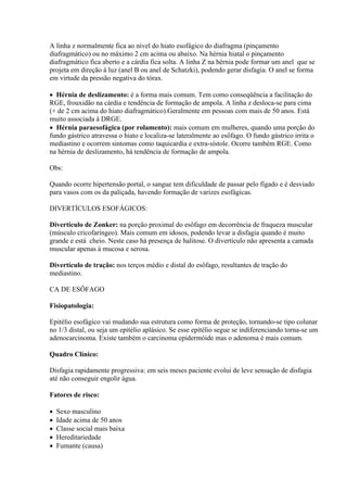 A linha z normalmente fica ao nível do hiato esofágico do diafragma (pinçamento
diafragmático) ou no máximo 2 cm acima ou abaixo. Na hérnia hiatal o pinçamento
diafragmático fica aberto e a cárdia fica solta. A linha Z na hérnia pode formar um anel que se
projeta em direção à luz (anel B ou anel de Schatzki), podendo gerar disfagia. O anel se forma
em virtude da pressão negativa do tórax.

 Hérnia de deslizamento: é a forma mais comum. Tem como conseqüência a facilitação do
RGE, frouxidão na cárdia e tendência de formação de ampola. A linha z desloca-se para cima
(+ de 2 cm acima do hiato diafragmático).Geralmente em pessoas com mais de 50 anos. Está
muito associada à DRGE.
 Hérnia paraesofágica (por rolamento): mais comum em mulheres, quando uma porção do
fundo gástrico atravessa o hiato e localiza-se lateralmente ao esôfago. O fundo gástrico irrita o
mediastino e ocorrem sintomas como taquicardia e extra-sístole. Ocorre também RGE. Como
na hérnia de deslizamento, há tendência de formação de ampola.

Obs:

Quando ocorre hipertensão portal, o sangue tem dificuldade de passar pelo fígado e é desviado
para vasos com os da paliçada, havendo formação de varizes esofágicas.

DIVERTÍCULOS ESOFÁGICOS:

Divertículo de Zonker: na porção proximal do esôfago em decorrência de fraqueza muscular
(músculo cricofaríngeo). Mais comum em idosos, podendo levar a disfagia quando é muito
grande e está cheio. Neste caso há presença de halitose. O divertículo não apresenta a camada
muscular apenas à mucosa e serosa.

Divertículo de tração: nos terços médio e distal do esôfago, resultantes de tração do
mediastino.

CA DE ESÔFAGO

Fisiopatologia:

Epitélio esofágico vai mudando sua estrutura como forma de proteção, tornando-se tipo colunar
no 1/3 distal, ou seja um epitélio aplásico. Se esse epitélio segue se indiferenciando torna-se um
adenocarcinoma. Existe também o carcinoma epidermóide mas o adenoma é mais comum.

Quadro Clínico:

Disfagia rapidamente progressiva: em seis meses paciente evolui de leve sensação de disfagia
até não conseguir engolir água.

Fatores de risco:

   Sexo masculino
   Idade acima de 50 anos
   Classe social mais baixa
   Hereditariedade
   Fumante (causa)
 