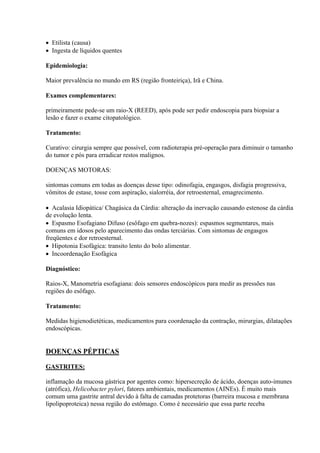 Etilista (causa)
 Ingesta de líquidos quentes

Epidemiologia:

Maior prevalência no mundo em RS (região fronteiriça), Irã e China.

Exames complementares:

primeiramente pede-se um raio-X (REED), após pode ser pedir endoscopia para biopsiar a
lesão e fazer o exame citopatológico.

Tratamento:

Curativo: cirurgia sempre que possível, com radioterapia pré-operação para diminuir o tamanho
do tumor e pós para erradicar restos malignos.

DOENÇAS MOTORAS:

sintomas comuns em todas as doenças desse tipo: odinofagia, engasgos, disfagia progressiva,
vômitos de estase, tosse com aspiração, sialorréia, dor retroesternal, emagrecimento.

 Acalasia Idiopática/ Chagásica da Cárdia: alteração da inervação causando estenose da cárdia
de evolução lenta.
 Espasmo Esofagiano Difuso (esôfago em quebra-nozes): espasmos segmentares, mais
comuns em idosos pelo aparecimento das ondas terciárias. Com sintomas de engasgos
freqüentes e dor retroesternal.
 Hipotonia Esofágica: transito lento do bolo alimentar.
 Incoordenação Esofágica

Diagnóstico:

Raios-X, Manometria esofagiana: dois sensores endoscópicos para medir as pressões nas
regiões do esôfago.

Tratamento:

Medidas higienodietéticas, medicamentos para coordenação da contração, mirurgias, dilatações
endoscópicas.


DOENÇAS PÉPTICAS

GASTRITES:

inflamação da mucosa gástrica por agentes como: hipersecreção de ácido, doenças auto-imunes
(atrófica), Helicobacter pylori, fatores ambientais, medicamentos (AINEs). È muito mais
comum uma gastrite antral devido à falta de camadas protetoras (barreira mucosa e membrana
lipolipoproteica) nessa região do estômago. Como é necessário que essa parte receba
 