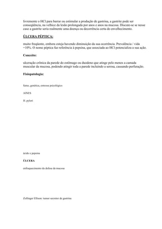 livremente o HCl para barrar ou estimular a produção de gastrina, a gastrite pode ser
conseqüência, na velhice da lesão prolongada por anos e anos na mucosa. Discute-se se nesse
caso a gastrite seria realmente uma doença ou decorrência certa do envelhecimento.

ÚLCERA PÉPTICA:

muito freqüente, embora esteja havendo diminuição da sua ocorrência. Prevalência / vida
=10%. O nome péptica faz referência à pepsina, que associada ao HCl potencializa a sua ação.

Conceito:

ulceração crônica da parede do estômago ou duodeno que atinge pelo menos a camada
muscular da mucosa, podendo atingir toda a parede incluindo a serosa, causando perfuração.

Fisiopatologia:


fumo, genética, estresse psicológico

AINES

H. pylori




ácido e pepsina

ÚLCERA

enfraquecimento da defesa da mucosa




Zollinger Ellison: tumor secretor de gastrina
 