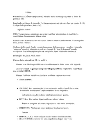 Palidez:

Generalizada: ANÊMICO (hipocorada). Paciente muito anêmico pode perder as linhas da
palma da mão.

Localizada: problemas de irrigação. Ex.: isquemia provocada (pé mais claro que o outro devido
à má perfusão por obstrução arterial).

     Isquemia reativa:

OBS.: Tem problemas arteriais em que se deve verificar a temperatura do local (frio) a
sensibilidade, formigamento, falta de pulso

Icterícia: varia do amarelo-claro até o verde. Deve-se observar em luz natural. Vê-se no palato
mole, esclera e frênulo.

Síndrome de Raynaud: função vascular fugaz, passa do branco, roxo, vermelho; é chamada
“síndrome” quando é idiopática ou pode ser chamada de “sinal de Raynaud” quando
acompanhar determinadas patologias (ex.: neoplasias, lupus eritematoso sistêmico).

Inflamação: dor, calor, rubor, tumor

Cianose: baixa saturação de O2, cor azul frio

   Cianose local: Melhor percebida nas extremidades (nariz, dedos, mãos, leito ungueal).

  Cianose Central: oxigenação comprometida por problema respiratório ou cardíaco
que permita SHUNT.

   Cianose Periférica: lentidão na circulação periférica; oxigenação normal.

        INTEGRIDADE:



        UMIDADE: Seca: desidratação, ictiose, mixedema, velhice, insuficiência renal,
          avitaminose, esclerodermia (espessamento do tecido conjuntivo).

            Sudorenta:choque, hiperidrose, hipertireoidismo (suor quente).

        TEXTURA: Lisa ou fina: hipertireoidismo, velhice, edema.

            Áspera ou enrugada: mixedema, exposição ao sol e outras intempéries.

        ESPESSURA: Atrófica: em nenês (podemos visualizar os vasos).

            Espessa:

        TEMPERATURA: observa-se com o dorso da mão e simetricamente.
        ELASTICIDADE: examinar por uma prega fininha da pele e do TCSC
 