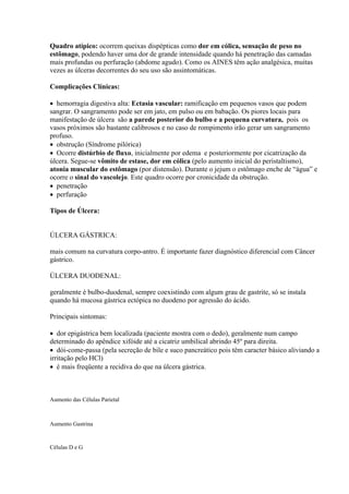 Quadro atípico: ocorrem queixas dispépticas como dor em cólica, sensação de peso no
estômago, podendo haver uma dor de grande intensidade quando há penetração das camadas
mais profundas ou perfuração (abdome agudo). Como os AINES têm ação analgésica, muitas
vezes as úlceras decorrentes do seu uso são assintomáticas.

Complicações Clínicas:

 hemorragia digestiva alta: Ectasia vascular: ramificação em pequenos vasos que podem
sangrar. O sangramento pode ser em jato, em pulso ou em babação. Os piores locais para
manifestação de úlcera são a parede posterior do bulbo e a pequena curvatura, pois os
vasos próximos são bastante calibrosos e no caso de rompimento irão gerar um sangramento
profuso.
 obstrução (Síndrome pilórica)
 Ocorre distúrbio de fluxo, inicialmente por edema e posteriormente por cicatrização da
úlcera. Segue-se vômito de estase, dor em cólica (pelo aumento inicial do peristaltismo),
atonia muscular do estômago (por distensão). Durante o jejum o estômago enche de “água” e
ocorre o sinal do vascolejo. Este quadro ocorre por cronicidade da obstrução.
 penetração
 perfuração

Tipos de Úlcera:


ÚLCERA GÁSTRICA:

mais comum na curvatura corpo-antro. É importante fazer diagnóstico diferencial com Câncer
gástrico.

ÙLCERA DUODENAL:

geralmente é bulbo-duodenal, sempre coexistindo com algum grau de gastrite, só se instala
quando há mucosa gástrica ectópica no duodeno por agressão do ácido.

Principais sintomas:

 dor epigástrica bem localizada (paciente mostra com o dedo), geralmente num campo
determinado do apêndice xifóide até a cicatriz umbilical abrindo 45º para direita.
 dói-come-passa (pela secreção de bile e suco pancreático pois têm caracter básico aliviando a
irritação pelo HCl)
 é mais freqüente a recidiva do que na úlcera gástrica.



Aumento das Células Parietal



Aumento Gastrina


Células D e G
 