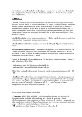 principal parte acometida é o bulbo duodenal, pois é mais exposto ao ácido e não tão banhada
pela secreção básica. Precede as úlceras. Também associada ao H. Pylori. Pode ter caracter
erosivo e edematoso.

ICTERÍCIA

Conceito: é uma manifestação clínica importante caracterizada pela coloração amarelada da
pele e das mucosas devido ao excesso de bilirrubina no sangue. Ocorre inicialmente nos tecidos
ricos em elastina: conjuntiva ocular, palato, frênulo da língua. À medida que se intensifica
começa a aparecer na pele. A concentração normal de bilirrubina no sangue é menor que 1,2
mg/dl. Acima disso existe icterícia. A bilirrubina pode ainda impregnar suor, lágrimas, visão
xantocrômica. Paciente com hemiplegia não fica ictérico no lado comprometido, pois o fluxo
sangüíneo é menor.

Icterícia Bioquímica: ocorre nas concentrações entre 1,2 e 2,5 mg/dl, não sendo perceptível na
conjuntiva local onde aparece icterícia primeiramente.

Icterícia Clínica: a bilirrubina sangüínea está acima de 2,5 mg/dl. Aparece primeiramente na
esclera.

Metabolismo do pigmento biliar: A bilirrubina é um pigmento biliar amarelo que ocorre sob
2 formas: bilirrubina conjugada (direta) e bilirrubina não conjugada (indireta, 80 – 90% da
bilirrubina). A soma de ambos os tipos é a bilirrubina total (BT), cujo valor máximo não deve
ultrapassar o máximo normal de 1,2 mg/dl.

Técnica de detecção da bilirrubina (reação de Van den Bergh): o sangue reage em 2 meios, o
ácido sulfamínico + bilirrubina:

 meio aquoso: reage só a bilirrubina conjugada (direta)
 meio alcoólico: reagem a bilirrubina direta e indireta.

A bilirrubina conjugada é determinada diretamente e a não conjugada indiretamente. BC = BT
+ BC

 Produção: 80% da bilirrubina provém da destruição das hemácias velhas (senescentes) que
são reconhecidas, captadas e destruídas no baço (sistema retículo endotelial) pelos macrófagos.
Disto resulta a hemoglobina, que é quebrada nos grupos heme e globina. O grupo heme sofre
uma série de reações até chega à bilirrubina. Cerca de 15 a 20 % provém de outras
hemoproteínas do fígado: mioglobina e citocromo T 450.



Hemoglobina: protoporfirina =- bilirrubina

 Transporte: a bilirrubina produzida é a bilirrubina não conjugada, precisa ligar-se à
albumina (proteína produzida pelo fígado que tem a função de transporte e função
coloidosmótica ou oncótica) para chegar ao fígado sob a forma de complexo e ser captada para
sofrer metabolismo hepático. O fígado, funcionalmente tem 2 pólos: um sinusoidal (que recebe
sangue e substâncias metabolizadas) e um pólo excretor.
 Metabolismo hepático: chegada de bilirrubina não hidrossolúvel.
 