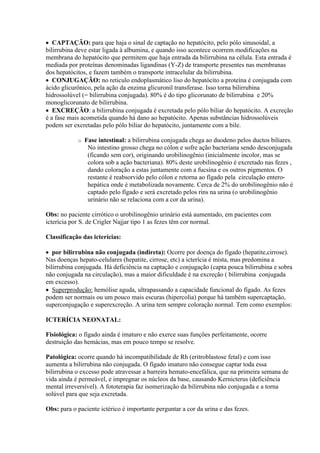  CAPTAÇÃO: para que haja o sinal de captação no hepatócito, pelo pólo sinusoidal, a
bilirrubina deve estar ligada à albumina, e quando isso acontece ocorrem modificações na
membrana do hepatócito que permitem que haja entrada da bilirrubina na célula. Esta entrada é
mediada por proteínas denominadas ligandinas (Y-Z) de transporte presentes nas membranas
dos hepatócitos, e fazem também o transporte intracelular da bilirrubina.
 CONJUGAÇÃO: no reticulo endoplasmático liso do hepatócito a proteína é conjugada com
ácido glicurônico, pela ação da enzima glicuronil transferase. Isso torna bilirrubina
hidrossolúvel (= bilirrubina conjugada). 80% é do tipo glicorunato de bilirrubina e 20%
monoglicorunato de bilirrubina.
 EXCREÇÃO: a bilirrubina conjugada é excretada pelo pólo biliar do hepatócito. A excreção
é a fase mais acometida quando há dano ao hepatócito. Apenas substâncias hidrossolúveis
podem ser excretadas pelo pólo biliar do hepatócito, juntamente com a bile.

            o   Fase intestinal: a bilirrubina conjugada chega ao duodeno pelos ductos biliares.
                 No intestino grosso chega no cólon e sofre ação bacteriana sendo desconjugada
                 (ficando sem cor), originando urobilinogênio (inicialmente incolor, mas se
                 colora sob a ação bacteriana). 80% deste urobilinogênio é excretado nas fezes ,
                 dando coloração a estas juntamente com a fucsina e os outros pigmentos. O
                 restante é reabsorvido pelo cólon e retorna ao fígado pela circulação entero-
                 hepática onde é metabolizada novamente. Cerca de 2% do urobilinogênio não é
                 captado pelo fígado e será excretado pelos rins na urina (o urobilinogênio
                 urinário não se relaciona com a cor da urina).

Obs: no paciente cirrótico o urobilinogênio urinário está aumentado, em pacientes com
icterícia por S. de Crigler Najjar tipo 1 as fezes têm cor normal.

Classificação das icterícias:

 por bilirrubina não conjugada (indireta): Ocorre por doença do fígado (hepatite,cirrose).
Nas doenças hepato-celulares (hepatite, cirrose, etc) a icterícia é mista, mas predomina a
bilirrubina conjugada. Há deficiência na captação e conjugação (capta pouca bilirrubina e sobra
não conjugada na circulação), mas a maior dificuldade é na excreção ( bilirrubina conjugada
em excesso).
 Superprodução: hemólise aguda, ultrapassando a capacidade funcional do fígado. As fezes
podem ser normais ou um pouco mais escuras (hipercolia) porque há também supercaptação,
superconjugação e superexcreção. A urina tem sempre coloração normal. Tem como exemplos:

ICTERÍCIA NEONATAL:

Fisiológica: o fígado ainda é imaturo e não exerce suas funções perfeitamente, ocorre
destruição das hemácias, mas em pouco tempo se resolve.

Patológica: ocorre quando há incompatibilidade de Rh (eritroblastose fetal) e com isso
aumenta a bilirrubina não conjugada. O fígado imaturo não consegue captar toda essa
bilirrubina o excesso pode atravessar a barreira hemato-encefálica, que na primeira semana de
vida ainda é permeável, e impregnar os núcleos da base, causando Kernicterus (deficiência
mental irreversível). A fototerapia faz isomerização da bilirrubina não conjugada e a torna
solúvel para que seja excretada.

Obs: para o paciente ictérico é importante perguntar a cor da urina e das fezes.
 