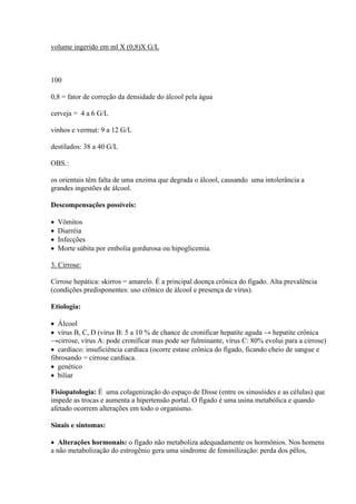 volume ingerido em ml X (0,8)X G/L



100

0,8 = fator de correção da densidade do álcool pela água

cerveja = 4 a 6 G/L

vinhos e vermut: 9 a 12 G/L

destilados: 38 a 40 G/L

OBS.:

os orientais têm falta de uma enzima que degrada o álcool, causando uma intolerância a
grandes ingestões de álcool.

Descompensações possíveis:

   Vômitos
   Diarréia
   Infecções
   Morte súbita por embolia gordurosa ou hipoglicemia.

3. Cirrose:

Cirrose hepática: skirros = amarelo. É a principal doença crônica do fígado. Alta prevalência
(condições predisponentes: uso crônico de álcool e presença de vírus).

Etiologia:

 Álcool
 vírus B, C, D (vírus B: 5 a 10 % de chance de cronificar hepatite aguda → hepatite crônica
→cirrose, vírus A: pode cronificar mas pode ser fulminante, vírus C: 80% evolui para a cirrose)
 cardíaco: insuficiência cardíaca (ocorre estase crônica do fígado, ficando cheio de sangue e
fibrosando = cirrose cardíaca.
 genético
 biliar

Fisiopatologia: É uma colagenização do espaço de Disse (entre os sinusóides e as células) que
impede as trocas e aumenta a hipertensão portal. O fígado é uma usina metabólica e quando
afetado ocorrem alterações em todo o organismo.

Sinais e sintomas:

 Alterações hormonais: o fígado não metaboliza adequadamente os hormônios. Nos homens
a não metabolização do estrogênio gera uma síndrome de feminilização: perda dos pêlos,
 