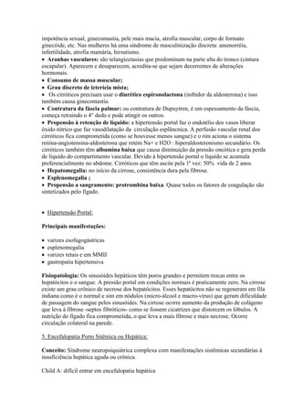 impotência sexual, ginecomastia, pele mais macia, atrofia muscular, corpo de formato
ginecóide, etc. Nas mulheres há uma síndrome de masculinização discreta: amenorréia,
infertilidade, atrofia mamária, hirsutismo.
 Aranhas vasculares: são telangiectasias que predominam na parte alta do tronco (cintura
escapular). Aparecem e desaparecem, acredita-se que sejam decorrentes de alterações
hormonais.
 Consumo de massa muscular;
 Grau discreto de icterícia mista;
 Os cirróticos precisam usar o diurético espironolactona (inibidor da aldosterona) e isso
também causa ginecomastia.
 Contratura da fáscia palmar: ou contratura de Dupuytren, é um espessamento da fáscia,
começa retraindo o 4° dedo e pode atingir os outros.
 Propensão à retenção de líquido: a hipertensão portal faz o endotélio dos vasos liberar
óxido nítrico que faz vasodilatação da circulação esplâncnica. A perfusão vascular renal dos
cirróticos fica comprometida (como se houvesse menos sangue) e o rim aciona o sistema
renina-angiotensina-aldosterona que retém Na+ e H2O : hiperaldosteronismo secundário. Os
cirróticos também têm albumina baixa que causa diminuição da pressão oncótica e gera perda
de líquido do compartimento vascular. Devido à hipertensão portal o líquido se acumula
preferencialmente no abdome. Cirróticos que têm ascite pela 1ª vez: 50% vida de 2 anos.
 Hepatomegalia: no início da cirrose, consistência dura pela fibrose.
 Esplenomegalia ;
 Propensão a sangramento: protrombina baixa. Quase todos os fatores de coagulação são
sintetizados pelo fígado.


 Hipertensão Portal:

Principais manifestações:

   varizes esofagogástricas
   esplenomegalia
   varizes retais e em MMII
   gastropatia hipertensiva

Fisiopatologia: Os sinusóides hepáticos têm poros grandes e permitem trocas entre os
hepatócitos e o sangue. A pressão portal em condições normais é praticamente zero. Na cirrose
existe um grau crônico de necrose dos hepatócitos. Esses hepatócitos não se regeneram em fila
indiana como é o normal e sim em nódulos (micro-álcool e macro-vírus) que geram dificuldade
de passagem do sangue pelos sinusóides. Na cirrose ocorre aumento da produção de colágeno
que leva à fibrose -septos fibróticos- como se fossem cicatrizes que distorcem os lóbulos. A
nutrição do fígado fica comprometida, o que leva a mais fibrose e mais necrose. Ocorre
circulação colateral na parede.

5. Encefalopatia Porto Sitêmica ou Hepática:

Conceito: Síndrome neuropsiquiátrica complexa com manifestações sistêmicas secundárias à
insuficiência hepática aguda ou crônica.

Child A: difícil entrar em encefalopatia hepática
 