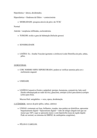 Hipoelástica = idosos, desidratados.

Hiperelástica = Síndrome de Ehlers = contorcionista

        MOBILIDADE: pesquisa através da pele e do TCSC

Normal

Aderida = neoplasias infiltradas, esclerodermia.

        TURGOR: avalia o grau de hidratação (beliscão grosso)



        SENSIBILIDADE



        LESÕES Ex.: Aranha Vascular (gestante e cirróticos) Lesão Distrófica de pele, unhas,
          pêlos.



10.MUCOSAS:

        COR: NORMO/ HIPO/ HIPERCORADA: podem-se verificar anemias pela cor e
          enchimento ungueal.



        UMIDADE



        LESÕES Conjuntiva Ocular e palpebral: pterígio, hematoma, conjuntivite, halo senil
          (borda esbranquiçada ao redor da íris), glaucoma, entrópio (cílios para dentro) ectrópio
          (cílios para fora).

         Mucosa Oral: amigdalites → seca, opaca, desidratação.

11.FÂNEROS : anexos da pele (pêlos, unhas, cabelos)

        UNHAS: costumam ser lisas, brilhantes, rosadas, mas podem ser distróficas, apresentar
          baqueteamento digital = hipocratismo digital = vidro de relógio (ângulo tem que ser
          menor que 160º e aqui se apresenta maior e com hipertrofia óssea da região digital.
          Pode ser normal, ou sintomas de DBPOC de cardiopatias congênitas).



        PÊLOS E CABELOS:
 