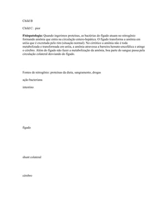 Child B

Child C: pior

Fisiopatologia: Quando ingerimos proteínas, as bactérias do fígado atuam no nitrogênio
formando amônia que entra na circulação entero-hepática. O fígado transforma a amônia em
uréia que é excretada pelo rim (situação normal). No cirrótico a amônia não é toda
metabolizada e transformada em uréia, a amônia atravessa a barreira hemato-encefálica e atinge
o cérebro. Além do fígado não fazer a metabolização da amônia, boa parte do sangue passa pela
circulação colateral desviando do fígado.




Fontes de nitrogênio: proteínas da dieta, sangramento, drogas

ação bacteriana

intestino




fígado




shunt colateral




cérebro
 