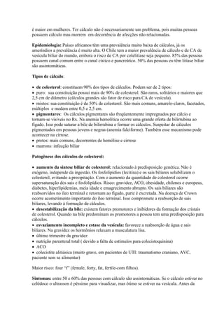é maior em mulheres. Ter cálculo não é necessariamente um problema, pois muitas pessoas
possuem cálculo mas morrem em decorrência de afecções não relacionadas.

Epidemiologia: Países africanos têm uma prevalência muito baixa de cálculos, já os
ameríndios a prevalência é muito alta. O Chile tem a maior prevalência de cálculo e de CA de
vesícula biliar do mundo, embora o risco de CA por colelitíase seja pequeno. 85% das pessoas
possuem canal comum entre o canal cístico e pancreático. 50% das pessoas eu têm litíase biliar
são assintomáticas.

Tipos de cálculo:

 de colesterol: constituem 90% dos tipos de cálculos. Podem ser de 2 tipos:
 puro: sua constituição possui mais de 90% de colesterol. São raros, solitários e maiores que
2,5 cm de diâmetro (cálculos grandes são fator de risco para CA de vesícula).
 mistos: sua constituição é de 50% de colesterol. São mais comuns, amarelo-claros, facetados,
múltiplos e medem entre 0,5 e 2,5 cm.
 pigmentares: Os cálculos pigmentares são freqüentemente impregnados por cálcio e
tornam-se visíveis no Rx. Na anemia hemolítica ocorre uma grande oferta de bilirrubina ao
fígado. Isso pode saturar a bile de bilirrubina e formar os cálculos. Suspeitar de cálculos
pigmentados em pessoas jovens e negras (anemia falciforme). Também esse mecanismo pode
acontecer na cirrose.
 pretos: mais comuns, decorrentes de hemólise e cirrose
 marrons: infecção biliar

Patogênese dos cálculos de colesterol:

 aumento da síntese biliar de colesterol: relacionado à predisposição genética. Não é
exógeno, independe da ingestão. Os fosfolipídios (lecitina) e os sais biliares solubilizam o
colesterol, evitando a precipitação. Com o aumento da quantidade de colesterol ocorre
supersaturação dos sais e fosfolipídios. Risco: gravidez, ACO, obesidade, chilenos e europeus,
diabetes, hiperlipidemias, meia idade e emagrecimento abrupto. Os sais biliares são
reabsorvidos no íleo terminal e retornam ao fígado, parte é excretada. Na doença de Crown
ocorre acometimento importante do íleo terminal. Isso compromete a reabsorção de sais
biliares, levando à formação de cálculos.
 desestabilização da bile: existem fatores promotores e inibidores da formação dos cristais
de colesterol. Quando na bile predominam os promotores a pessoa tem uma predisposição para
cálculos.
 esvaziamento incompleto e estase da vesícula: favorece a reabsorção de água e sais
biliares. Na gravidez os hormônios relaxam a musculatura lisa.
 último trimestre da gravidez
 nutrição parenteral total ( devido a falta de estímulos para colecistoquinina)
 ACO
 colecistite alitiásica (muito grave, em pacientes de UTI: traumatismo craniano, AVC,
paciente sem se alimentar)

Maior risco: four “f” (female, forty, fat, fertile-com filhos).

Sintomas: entre 50 e 60% das pessoas com cálculo são assintomáticas. Se o cálculo estiver no
colédoco o ultrasson é péssimo para visualizar, mas ótimo se estiver na vesícula. Antes da
 