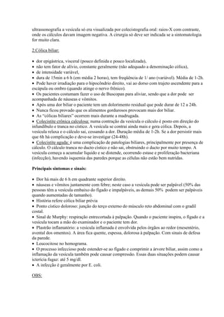 ultrassonografia a vesícula só era visualizada por colecistografia oral: raios-X com contraste,
onde os cálculos davam imagem negativa. A cirurgia só deve ser indicada se a sintomatologia
for muito clara.

2.Cólica biliar:

 dor epigástrica, visceral (pouco definida e pouco localizada),
 não tem fator de alívio, constante geralmente (não adequado a denominação cólica),
 de intensidade variável,
 dura de 15min a 6 h (em média 2 horas), tem freqüência de 1/ ano (variável). Média de 1-2h.
 Pode haver irradiação para o hipocôndrio direito, vai ao dorso com trajeto ascendente para a
escápula ou ombro (quando atinge o nervo frênico).
 Os pacientes costumam fazer o uso de Buscopan para aliviar, sendo que a dor pode ser
acompanhada de náuseas e vômitos.
 Após uma dor biliar o paciente tem um dolorimento residual que pode durar de 12 a 24h.
 Nunca ficou provado que os alimentos gordurosos provocam mais dor biliar.
 As “cólicas biliares” ocorrem mais durante a madrugada.
 Colecistite crônica calculosa: numa contração da vesícula o cálculo é posto em direção do
infundíbulo e tranca no cístico. A vesícula se contrai ainda mais e gera cólica. Depois, a
vesícula relaxa e o cálculo sai, cessando a dor. Duração média de 1-2h. Se a dor persistir mais
que 6h há complicação e deve-se investigar (24-48h).
 Colecistite aguda: é uma complicação de patologias biliares, principalmente por presença de
cálculo. O cálculo tranca no ducto cístico e não sai, obstruindo o ducto por muito tempo. A
vesícula começa a acumular líquido e se distende, ocorrendo estase e proliferação bacteriana
(infecção), havendo isquemia das paredes porque as células não estão bem nutridas.

Principais sintomas e sinais:

 Dor há mais de 6 h em quadrante superior direito.
 náuseas e vômitos juntamente com febre; neste caso a vesícula pode ser palpável (50% das
pessoas têm a vesícula embaixo do fígado e impalpáveis, as demais 50% podem ser palpáveis
quando aumentadas de tamanho).
 História refere cólica biliar prévia
 Ponto cístico doloroso: junção do terço externo do músculo reto abdominal com o gradil
costal.
 Sinal de Murphy: respiração entrecortada à palpação. Quando o paciente inspira, o fígado e a
vesícula tocam a mão do examinador e o paciente tem dor.
 Plastrão inflamatório: a vesícula inflamada é envolvida pelos órgãos ao redor (mesentério,
avental dos omentos). A área fica quente, espessa, dolorosa à palpação. Com sinais de defesa
da parede.
 Leucocitose no hemograma.
 O processo infeccioso pode estender-se ao fígado e comprimir a árvore biliar, assim como a
inflamação da vesícula também pode causar compressão. Essas duas situações podem causar
icterícia fugaz: até 5 mg/dl.
 A infecção é geralmente por E. coli.

OBS:
 