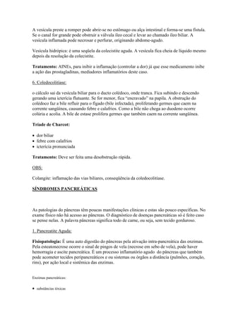 A vesícula preste a romper pode abrir-se no estômago ou alça intestinal e forma-se uma fístula.
Se o canal for grande pode obstruir a válvula íleo cecal e levar ao chamado íleo biliar. A
vesícula inflamada pode necrosar e perfurar, originando abdome-agudo.

Vesícula hidrópica: é uma seqüela da colecistite aguda. A vesícula fica cheia de líquido mesmo
depois da resolução da colecistite.

Tratamento: AINEs, para inibir a inflamação (controlar a dor) já que esse medicamento inibe
a ação das prostagladinas, mediadores inflamatórios deste caso.

6. Coledocolitíase:

o cálculo sai da vesícula biliar para o ducto colédoco, onde tranca. Fica subindo e descendo
gerando uma icterícia flutuante. Se for menor, fica “encravado” na papila. A obstrução do
colédoco faz a bile refluir para o fígado (bile infectada), proliferando germes que caem na
corrente sangüínea, causando febre e calafrios. Como a bile não chega ao duodeno ocorre
colúria e acolia. A bile de estase prolifera germes que também caem na corrente sangüínea.

Tríade de Charcot:

 dor biliar
 febre com calafrios
 icterícia pronunciada

Tratamento: Deve ser feita uma desobstrução rápida.

OBS:

Colangite: inflamação das vias biliares, conseqüência da coledocolitíase.

SÍNDROMES PANCREÁTICAS



As patologias do pâncreas têm poucas manifestações clínicas e estas são pouco específicas. No
exame físico não há acesso ao pâncreas. O diagnóstico de doenças pancreáticas só é feito caso
se pense nelas. A palavra pâncreas significa todo de carne, ou seja, sem tecido gorduroso.

1. Pancreatite Aguda:

Fisiopatologia: É uma auto digestão do pâncreas pela ativação intra-pancreática das enzimas.
Pela esteatonecrose ocorre o sinal de pingos de vela (necrose em sebo de vela), pode haver
hemorragia e ascite pancreática. É um processo inflamatório agudo do pâncreas que também
pode acometer tecidos peripancreáticos e ou sistemas ou órgãos a distância (pulmões, coração,
rins), por ação local e sistêmica das enzimas.


Enzimas pancreáticas:

 substâncias tóxicas
 