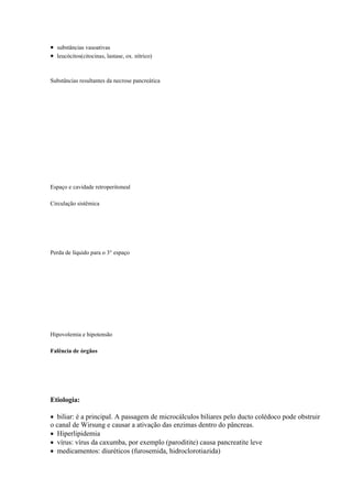  substâncias vasoativas
 leucócitos(citocinas, lastase, ox. nítrico)


Substâncias resultantes da necrose pancreática




Espaço e cavidade retroperitoneal

Circulação sistêmica




Perda de líquido para o 3° espaço




Hipovolemia e hipotensão

Falência de órgãos




Etiologia:

 biliar: é a principal. A passagem de microcálculos biliares pelo ducto colédoco pode obstruir
o canal de Wirsung e causar a ativação das enzimas dentro do pâncreas.
 Hiperlipidemia
 vírus: vírus da caxumba, por exemplo (paroditite) causa pancreatite leve
 medicamentos: diuréticos (furosemida, hidroclorotiazida)
 