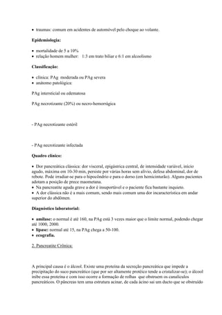 traumas: comum em acidentes de automóvel pelo choque ao volante.

Epidemiologia:

 mortalidade de 5 a 10%
 relação homem mulher: 1:3 em trato biliar e 6:1 em alcoolismo

Classificação:

 clínica: PAg moderada ou PAg severa
 anátomo patológica:

PAg intersticial ou edematosa

PAg necrotizante (20%) ou necro-hemorrágica



- PAg necrotizante estéril



- PAg necrotizante infectada

Quadro clínico:

 Dor pancreática clássica: dor visceral, epigástrica central, de intensidade variável, início
agudo, máxima em 10-30 min, persiste por várias horas sem alívio, defesa abdominal, dor de
rebote. Pode irradiar-se para o hipocôndrio e para o dorso (em hemicinturão). Alguns pacientes
adotam a posição de prece maometana.
 Na pancreatite aguda grave a dor é insuportável e o paciente fica bastante inquieto.
 A dor clássica não é a mais comum, sendo mais comum uma dor incaracterística em andar
superior do abdômen.

Diagnóstico laboratorial:

 amilase: o normal é até 160, na PAg está 3 vezes maior que o limite normal, podendo chegar
até 1000, 2000.
 lipase: normal até 15, na PAg chega a 50-100.
 ecografia.

2. Pancreatite Crônica:



A principal causa é o álcool. Existe uma proteína da secreção pancreática que impede a
precipitação do suco pancreático (que por ser altamente protéico tende a cristalizar-se); o álcool
inibe essa proteína e com isso ocorre a formação de rolhas que obstruem os canalículos
pancreáticos. O pâncreas tem uma estrutura acinar, de cada ácino sai um ducto que se obstruído
 