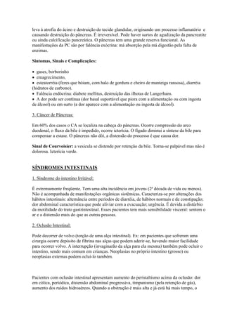 leva à atrofia do ácino e destruição do tecido glandular, originando um processo inflamatório e
causando destruição do pâncreas. É irreversível. Pode haver surtos de agudização da pancreatite
ou ainda calcificação pancreática. O pâncreas tem uma grande reserva funcional. As
manifestações da PC são por falência exócrina: má absorção pela má digestão pela falta de
enzimas.

Sintomas, Sinais e Complicações:

 gases, borborinho
 emagrecimento,
 esteatorréia (fezes que bóiam, com halo de gordura e cheiro de manteiga ransosa), diarréia
(hidratos de carbono).
 Falência endócrina: diabete mellitus, destruição das ilhotas de Langerhans.
 A dor pode ser contínua (dor basal suportável que piora com a alimentação ou com ingesta
de álcool) ou em surto (a dor aparece com a alimentação ou ingesta de álcool).

3. Câncer de Pâncreas:

Em 60% dos casos o CA se localiza na cabeça do pâncreas. Ocorre compressão do arco
duodenal, o fluxo da bile é impedido, ocorre icterícia. O fígado diminui a síntese da bile para
compensar a estase. O pâncreas não dói, a distensão do processo é que causa dor.

Sinal de Courvoisier: a vesícula se distende por retenção da bile. Torna-se palpável mas não é
dolorosa. Icterícia verde.


SÍNDROMES INTESTINAIS

1. Síndrome do intestino Irritável:

É extremamente freqüente. Tem uma alta incidência em jovens (2ª década de vida ou menos).
Não é acompanhada de manifestações orgânicas sistêmicas. Caracteriza-se por alterações dos
hábitos intestinais: alternância entre períodos de diarréia, de hábitos normais e de constipação;
dor abdominal característica que pode aliviar com a evacuação; urgência. É devida a distúrbio
da motilidade do trato gastrintestinal. Esses pacientes tem mais sensibilidade visceral: sentem o
ar e a distensão mais do que as outras pessoas.

2. Oclusão Intestinal:

Pode decorrer de volvo (torção de uma alça intestinal). Ex: em pacientes que sofreram uma
cirurgia ocorre depósito de fibrina nas alças que podem aderir-se, havendo maior facilidade
para ocorrer volvo. A interrupção (invaginarão da alça para ela mesma) também pode ocluir o
intestino, sendo mais comum em crianças. Neoplasias no próprio intestino (grosso) ou
neoplasias externas podem ocluí-lo também.



Pacientes com oclusão intestinal apresentam aumento do peristaltismo acima da oclusão: dor
em cólica, periódica, distensão abdominal progressiva, timpanismo (pela retenção de gás),
aumento dos ruídos hidroaéreos. Quando a obstrução é mais alta e já está há mais tempo, o
 