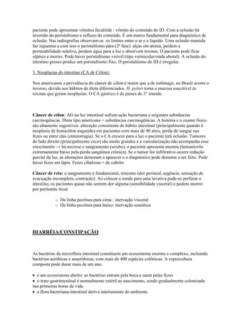 paciente pode apresentar vômitos fecalóide : vômito do conteúdo do ID. Com a oclusão há
inversão do peristaltismo e refluxo do conteúdo. É um marco fundamental para diagnóstico de
oclusão. Nas radiografias observam-se os limites entre o ar e o líquido. Uma oclusão mantida
faz isquemia e com isso o peristaltismo pára (2ª fase): alças em atonia, perdem a
permeabilidade seletiva, perdem água para a luz e absorvem toxinas. O paciente pode ficar
séptico e morrer. Pode haver peristaltismo visível (tipo vermicular-onda aboral). A oclusão do
intestino grosso produz um peristaltismo fixo. O peristaltismo do ID é irregular.

3. Neoplasias do intestino (CA de Cólon):

Nos americanos a prevalência do câncer de cólon é maior que a de estômago, no Brasil ocorre o
inverso, devido aos hábitos de dieta diferenciados. H. pylori torna a mucosa suscetível às
toxinas que geram neoplasias. O CA gástrico é de países do 3° mundo.



Câncer de cólon: AG na luz intestinal sofrem ação bacteriana e originam substâncias
carcinogênicas. Dieta tipo americana = substâncias carcinogênicas. A história e o exame físico
são altamente sugestivos: alteração consistente do hábito intestinal (principalmente quando é
neoplasia de hemicólon esquerdo) em pacientes com mais de 40 anos, perda de sangue nas
fezes ou entre elas (enterorragia). Se o CA crescer para a luz o paciente terá oclusão. Tumores
do lado direito (principalmente ceco) são muito grandes e a vascularização não acompanha esse
crescimento → há necrose e sangramento (oculto), o paciente apresenta anemia (hematócrito
extremamente baixo pela perda sangüínea crônica). Se o tumor for infiltrativo ocorre redução
parcial da luz, as alterações demoram a aparecer e o diagnóstico pode demorar a ser feito. Pode
haver fezes em lápis. Fezes cibalosas = de cabrito

Câncer de reto: o sangramento é fundamental, tenesmo (dor perineal, urgência, sensação de
evacuação incompleta, contração). Ao colocar a sonda para uma lavativa pode-se perfurar o
intestino, os pacientes quase não sentem dor alguma (sensibilidade visceral) e podem morrer
por peritonite fecal.

            o   Da linha pectínea para cima : inervação visceral
            o   Da linha pectínea para baixo: inervação somática




DIARRÉIA/CONSTIPAÇÃO



As bactérias da microflora intestinal constituem um ecossistema enorme e complexo, incluindo
bactérias aeróbicas e anaeróbicas, com mais de 400 espécies colônicas. A coprocultura
composta pode durar mais de um ano.

 é um ecossistema aberto: as bactérias entram pela boca e saem pelas fezes
 o trato gastrintestinal é normalmente estéril ao nascimento, sendo gradualmente colonizado
nas primeiras horas de vida.
 a flora bacteriana intestinal deriva inteiramente do ambiente.
 