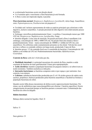  a colonização bacteriana ocorre em direção aboral.
 3 a 4 semanas após o nascimento a flora bacteriana já está formada.
 A flora é como um impressão digital, é peculiar.

Flora bacteriana normal: Streptococci, Staphylococci, Lactobacilli, vários fungi. Anaeróbicos
orais: Peptostreptococcus, Fusobacterium em pequeno n°.

 Cavidade oral: incluem representantes de todas as espécies principais que colonizam o tubo
digestivo, inclusive anaeróbico. A porção proximal do tubo digestivo tem relativamente poucas
bactérias.
 Estômago: microflora predominantemente Gram + e aeróbica. Concentração menor que 1000
UFC/ml. Streptococcus, Staphylococcus, Lactobacillus, Fungi.
 Intestino delgado: é uma zona de transição. Na porção proximal a flora é semelhante à do
estômago, concentração de 1000 a 10000 UFC/ml. Na porção final (íleo distal) a flora é
predominantemente Gram – numa concentração de 100000 a 1 milhão de UFC/ml, com
anaeróbicos. Os coliformes estão constantemente presentes no íleo distal. Válvula íleo cecal:
previne o refluxo co conteúdo colônico em larga escala, produzindo 2 tipos de flora.
 Intestino grosso: 1/3 do conteúdo fecal seco é constituído de bactérias. Concentração de 100
bilhões a um trilhão de UFC/ml. Predominantemente bacteróides. Bifidobacterium,
Clostridium.

Controle da flora: sofre de 1-4 divisões por dia.

 Motilidade intestinal: é o principal mecanismo de controle da flora, mantém a saída
constante de bactérias do trato gastrintestinal. Estase gera superpopulação.
 Ácido clorídrico: mantém a população bacteriana em pequeno número e só sobrevivem os
ácido-resistentes. Também neutraliza as infecções.
 Interações bacterianas: as bactérias competem entre si por espaço e por nutrientes. Isso
controla o seu número.
 Colicinas: substâncias bactericidas produzidas por E.coli. Os ácidos graxos de cadeia curta
(acético, propiônico, butírico) produzidos pelas bactérias anaeróbicas e facultativas limitam a
população bacteriana do cólon.

Quando ocorre falha desses mecanismos de defesa ocorre supercrescimento bacteriano. Por
estase, uso de antibióticos (que causa desequilíbrio por eliminar 1 bactéria específica). Ocorre
emagrecimento do paciente porque as bactérias passam a consumir mais. Contaminação das
bactérias do cólon no delgado.

Hábito Intestinal:

Balanço diário normal de líquidos: Oral: 2l



Saliva: 1l



Suco gástrico: 2l
 