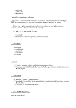    quantidade
       distribuição
       implantação

* alterações especialmente endócrinas

OBS.: cirrose → há acúmulo de estrogênio devido a sua deficiente metabolização no fígado,
assim ocorre ginecomastia e implantação triangular dos pêlos pubianos no homem.

    Hirsutismo → pêlos masculinos em mulheres com distúrbios androgênicos (tumor
virilizante, ovários policísticos, tumores de adrenal).

12.TECIDO CELULAR SUBCUTÂNEO

       Quantidade
       Distribuição: Ginecóide (quadril) Andróide (abdome)



13.GÂNGLIOS:

       tamanho
       sensibilidade
       quantidade
       consistência
       aderência



14.VEIAS

       Visíveis e normais: trajetos anatômicos, simétricos, retilíneos
       Circulação colateral (obstrução das veias profundas, que se tornam túrgidas e tortuosas,
         fora de trajeto).



15.MÚSCULOS

     Trofismo = volume e massa muscular
     Tonicidade: Normo, Hipo (lesões da medula, Ex.: poliomelite) e Hiper (lesões centrais,
       Ex.: A.V.C.)
     Resistência ao movimento e palpação




16.ESTADO NUTRICIONAL

Bom / Regular / Ruim
 