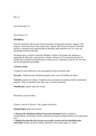 Bile: 1l



Suco Pancreático: 2l



Suco Entérico: 2l

DIARRÉIA:

Num dia normal de vida cerca de 9 litros de sangue circulam pelo intestino. Apenas 1 litro
chega na válvula ileocecal, 8 são reabsorvidos. Apenas 100 ml saem nas fezes. O intestino
grosso é o segmento mais especializado em absorção, pode aumentar em 5 a 6 vezes sua
capacidade normal de absorção.

Na diarréia que se origina no intestino delgado o volume é tão grande que ultrapassa a
capacidade de filtro que o cólon possui, é sempre volumosa, 4 a 6 evacuações por dia. Na
diarréia que se origina no intestino grosso (colite, por ex.) o paciente evacua de 10 a 20 vezes
por dia em pequenas quantidades.

1.Diarréia Aguda:

é sempre de causa infecciosa, com uma pequeno número de causas raras.

Previsão: 1 bilhão de surtos de diarréia aguda ao ano, com 5-20 milhões de óbitos.

Conceito: aumento do volume e freqüência das evacuações em relação ao hábito intestinal do
paciente. Altera a consistência das fezes, que se tornam amolecidas.

Classificação: Aguda: menos de 14 dias



Persistente: mais de 14 dias



Crônica: mais de 21 dias ou 1 mês, sempre recidivante.

Fisiopatologia: quatro mecanismos

 Presença de substâncias inabsorvíveis na luz intestinal (diarréia osmótica).
Coledocolitíase, intolerância à lactose, hidróxido de magnésio (hiperosmótico, puxa água para a
luz).
 Inibição da absorção ativa de íons ou secreção excessiva de íons intestinais pelos
enterócitos (diarréia secretora). Muitos eletrólitos na luz atraem água. Ex: cólera.
 