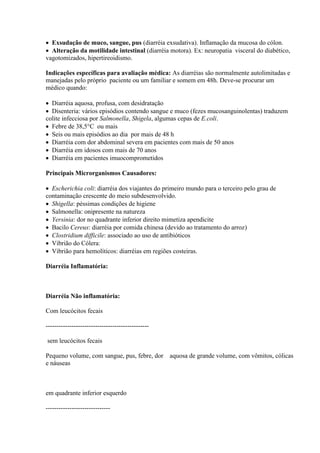  Exsudação de muco, sangue, pus (diarréia exsudativa). Inflamação da mucosa do cólon.
 Alteração da motilidade intestinal (diarréia motora). Ex: neuropatia visceral do diabético,
vagotomizados, hipertireoidismo.

Indicações específicas para avaliação médica: As diarréias são normalmente autolimitadas e
manejadas pelo próprio paciente ou um familiar e somem em 48h. Deve-se procurar um
médico quando:

 Diarréia aquosa, profusa, com desidratação
 Disenteria: vários episódios contendo sangue e muco (fezes mucosanguinolentas) traduzem
colite infecciosa por Salmonella, Shigela, algumas cepas de E.coli.
 Febre de 38,5°C ou mais
 Seis ou mais episódios ao dia por mais de 48 h
 Diarréia com dor abdominal severa em pacientes com mais de 50 anos
 Diarréia em idosos com mais de 70 anos
 Diarréia em pacientes imuocomprometidos

Principais Microrganismos Causadores:

 Escherichia coli: diarréia dos viajantes do primeiro mundo para o terceiro pelo grau de
contaminação crescente do meio subdesenvolvido.
 Shigella: péssimas condições de higiene
 Salmonella: onipresente na natureza
 Yersinia: dor no quadrante inferior direito mimetiza apendicite
 Bacilo Cereus: diarréia por comida chinesa (devido ao tratamento do arroz)
 Clostridium difficile: associado ao uso de antibióticos
 Vibrião do Cólera:
 Vibrião para hemolíticos: diarréias em regiões costeiras.

Diarréia Inflamatória:



Diarréia Não inflamatória:

Com leucócitos fecais

------------------------------------------------

sem leucócitos fecais

Pequeno volume, com sangue, pus, febre, dor        aquosa de grande volume, com vômitos, cólicas
e náuseas



em quadrante inferior esquerdo

------------------------------
 