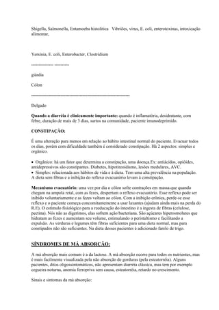 Shigella, Salmonella, Entamoeba histolitica Vibriões, vírus, E. coli, enterotoxinas, intoxicação
alimentar,



Yersínia, E. coli, Enterobacter, Clostridium

--------------- ----------

giárdia

Cólon

-------------------------------------------------------------------

Delgado

Quando a diarréia é clinicamente importante: quando é inflamatória, desidratante, com
febre, duração de mais de 3 dias, surtos na comunidade, paciente imunodeprimido.

CONSTIPAÇÃO:

É uma alteração para menos em relação ao hábito intestinal normal do paciente. Evacuar todos
os dias, porém com dificuldade também é considerado constipação. Há 2 aspectos: simples e
orgânico.

 Orgânico: há um fator que determina a constipação, uma doença.Ex: antiácidos, opióides,
antidepressivos são constipantes. Diabetes, hipotireoidismo, lesões medulares, AVC.
 Simples: relacionada aos hábitos de vida e à dieta. Tem uma alta prevalência na população.
A dieta sem fibras e a inibição do reflexo evacuatório levam à constipação.

Mecanismo evacuatório: uma vez por dia o cólon sofre contrações em massa que quando
chegam na ampola retal, com as fezes, despertam o reflexo evacuatório. Esse reflexo pode ser
inibido voluntariamente e as fezes voltam ao cólon. Com a inibição crônica, perde-se esse
reflexo e o paciente começa concomitantemente a usar laxantes (ajudam ainda mais na perda do
R.E). O estímulo fisiológico para a reeducação do intestino é a ingesta de fibras (celulose,
pectina). Nós não as digerimos, elas sofrem ação bacteriana. São açúcares hiperosmolares que
hidratam as fezes e aumentam seu volume, estimulando o peristaltismo e facilitando a
expulsão. As verduras e legumes têm fibras suficientes para uma dieta normal, mas para
constipados não são suficientes. Na dieta desses pacientes é adicionado farelo de trigo.


SÍNDROMES DE MÁ ABSORÇÃO:

A má absorção mais comum é a da lactose. A má absorção ocorre para todos os nutrientes, mas
é mais facilmente visualizada pela não absorção de gorduras (pela esteatorréia). Alguns
pacientes, ditos oligossintomáticos, não apresentam diarréia clássica, mas tem por exemplo
cegueira noturna, anemia ferropriva sem causa, esteatorréia, retardo no crescimento.

Sinais e sintomas da má absorção:
 