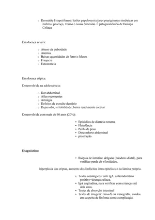 o    Dermatite Herpetiforme: lesões papulovesiculares pruriginosas simétricas em
                 mebros, pescoço, tronco e couro cabeludo. É patognomônico de Doença
                 Celíaca



Em doença severa:

           o    Atraso da puberdade
           o    Anemia
           o    Baixas quantidades de ferro e folatos
           o    Fraqueza
           o    Esteatorréia



Em doença atípica:

Desenvolvida na adolescência:

           o    Dor abdominal
           o    Aftas recorrentes
           o    Artralgia
           o    Defeitos de esmalte dentário
           o    Depressão, irritabilidade, baixo rendimento escolar

Desenvolvida com mais de 60 anos (20%):

                                               Episódios de diarréia noturna
                                               Flatulência
                                               Perda de peso
                                               Desconforto abdominal
                                               prostração



Diagnóstico:

                                               Biópsia de intestino delgado (duodeno distal), para
                                                 verificar perda de vilosidades,

               hiperplasia das criptas, aumento dos linfócitos intra epiteliais e da lâmina própria.

                                             Testes sorológicos: anti IgA, antiemdomísio
                                               positivo=doença celíaca.
                                             IgA angliadina, para verificar com crianças até
                                               dois anos.
                                             Testes de absorção intestinal
                                             Testes de imagem: raios-X ou tomografia, usados
                                               em suspeita de linfoma como complicação
 