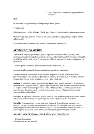   Testes de provação com glúten após períodos de
                                                 restrição.

OBS:

os anticorpos desaparecem após dieta prolongada sem glúten.

Tratamento:

Principalmente a DIETA SEM GLÚTEN, que já fornece resultados visíveis em duas semanas.

Dieta livre de: trigo, centeio, cevada, aveia, lactose, amido de trigo, cerveja (uísque, vinha e
cidras pode!).

Fazer uso de corticóides em crises agudas e suplementos vitamínicos.


ALTERAÇÕES DO APETITE

Anorexia: É uma situação extrema quando o paciente não se alimenta. Existem 3 tipos:
anorexia geral, anorexia aguda e anorexia nervosa. A não ingesta de alimentos causa alterações
metabólicas que levam à morte. A paciente tem olhar vivo e expressivo e corpo caquético ou
esquelético.

Anorexia geral: acompanha doenças crônicas como neoplasias, IRC.

Anorexia aguda: em manifestações agudas como apendicite, pancreatite.

Anorexia nervosa: é um quadro psiquiátrico de freqüência razoável entre adolescentes,
principalmente do sexo feminino, apresentando alta taxa de mortalidade. A paciente faz uma
imagem de si mesma como uma pessoa obesa e quer emagrecer.

Bulimia: A bulimia nervosa é o principal tipo. Ocorre uma ingesta compulsiva de alimentos,
um verdadeiro “ataque à comida”. Após a ingesta o paciente pode desenvolver um sentimento
de culpa e vomitar ou mesmo provocar o vômito. O prognóstico é sombrio, é comum em
pacientes com depressão grave, correndo estes risco de suicídio. O paciente sente muita
vergonha da compulsividade.

Polifagia: A ingesta de alimentos é grande, mas não é um problema psiquiátrico. Pode ser um
hábito ou estar relacionada a doenças orgânicas como hipertireoidismo ou diabetes.

Sitofobia: É uma patologia em que o paciente tem medo de se alimentar. Acontece em
situações em que o paciente tem dor quando se alimenta. Por exemplo, o paciente tem uma
doença orgânica que causa dor e o paciente associa a dor aos alimentos e não come mais. Ex:
colecistopatias calculosas, úlcera péptica, etc. Ocorre emagrecimento sem anorexia.

APARELHO DIGESTIVO ALTO- ESTOMAGO E DUODENO

 Queixas Dispépticas:
 Empachamento pós prandial
 