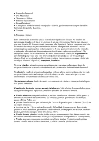  Distensão abdominal
 Dor Abdominal
 Sintomas periódicos
 Estress e medicamentos
 Gases (flatulência)
 Alteração do habito intestinal, constipação e diarréia, geralmente ocorridos por distúrbios
funcionais do aparelho digestivo.
 Náuseas

2. Náuseas e vômitos:

Estes sintomas têm as mesmas causas e os mesmos significados clínicos. No entanto, em
determinada situação pode haver predomínio de um ou outro sintoma. Ocorre mais náuseas:
gravidez, hepatite, IC descompensada (edema do tubo digestivo). Existem receptores sensíveis
ao estímulo do vômito em praticamente todas as áreas do organismo, no entanto a maior
concentração de receptores fica no tubo digestivo. A zona quimiorreceptora recebe estímulos
relacionados a hormônios e fatores endógenos (intoxicações endógenas ou exógenas). São
exemplos a uremia e o envenenamento. Há ainda outra causa do vômito, de origem central:
caracterizado por possuir uma forte propulsão (vômito em jato) e não ser precedido por
náuseas. Pode ser ocasionado por hipertensão craniana. Nem sempre as causas do vômito são
de origem alimentar (digestivas): enxaqueca, labirintite.

Na regurgitação o alimento retorna paroxisticamente à cavidade oral em decorrência de
antiperistaltismo, não ocorrendo náusea nem arcada ou contração da musculatura abdominal.

No vômito há ejeção do alimento pela cavidade oral por refluxo gastroesofágico, não havendo
antiperistaltismo, sendo o vômito precedido de náusea, arcadas. As arcadas que ocorrem
anteriormente ao vômito são denominadas vômito seco.

Mecanismo do vômito: flexão do tronco → relaxamento da cárdia → contração do diafragma
e da parede abdominal.

Classificação do vômito (quanto ao material alimentar): Os vômitos de material alimentar e
suco gástrico são pouco específicos, pois estão presentes em inúmeras doenças.

 Vômito alimentar: em grande volume, o paciente reconhece os alimentos (milho, por ex.).
Decorre da dificuldade de esvaziamento do conteúdo gástrico: gastroparesia ou obstrução
gastro-pilórica. Podem ser:
 precoce: imediatamente após a alimentação. Decorre de gastrite aguda exuberante (álcool) ou
de origem emocional.
 de estase: de 6 a 12 horas após a alimentação. Dificuldade de esvaziamento do conteúdo
gástrico. Causas: bebedeira, gastroparesia, medicamentos, úlcera péptica pré-pilórica, síndrome
pilórica, carcinoma da região antral próximo do piloro.
 Vômito de suco gástrico: incolor, ácido, amargo, sem causa específica. Ocorre quando não
há nenhum conteúdo alimentar no estômago. Freqüentemente acompanhado de lacrimejamento.
 Vômito mucoso: em pequena quantidade, semelhante à saliva. Freqüente em alcoolistas
durante a manhã após acordarem nauseados, condição chamada pituita matinal.
 