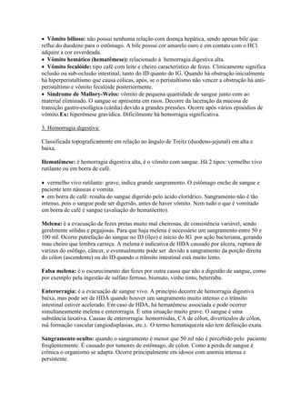  Vômito bilioso: não possui nenhuma relação com doença hepática, sendo apenas bile que
reflui do duodeno para o estômago. A bile possui cor amarelo ouro e em contato com o HCl
adquire a cor esverdeada.
 Vômito hemático (hematêmese): relacionado à hemorragia digestiva alta.
 Vômito fecalóide: tipo café com leite e cheiro característico de fezes. Clinicamente significa
oclusão ou sub-oclusão intestinal, tanto do ID quanto do IG. Quando há obstrução inicialmente
há hiperperistaltismo que causa cólicas, após, se o peristaltismo não vencer a obstrução há anti-
peristaltimo e vômito fecalóide posteriormente.
 Síndrome de Mallory-Weiss: vômito de pequena quantidade de sangue junto com ao
material eliminado. O sangue se apresenta em raios. Decorre da laceração da mucosa de
transição gastro-esofágica (cárdia) devido a grandes pressões. Ocorre após vários episódios de
vômito.Ex: hiperêmese gravídica. Dificilmente há hemorragia significativa.

3. Hemorragia digestiva:

Classificada topograficamente em relação ao ângulo de Treitz (duodeno-jejunal) em alta e
baixa.

Hematêmese: é hemorragia digestiva alta, é o vômito com sangue. Há 2 tipos: vermelho vivo
rutilante ou em borra de café.

 vermelho vivo rutilante: grave, indica grande sangramento. O estômago enche de sangue e
paciente tem náuseas e vomita.
 em borra de café: resulta do sangue digerido pelo ácido clorídrico. Sangramento não é tão
intenso, pois o sangue pode ser digerido, antes de haver vômito. Nem tudo o que é vomitado
em borra de café é sangue (avaliação do hematócrito).

Melena: é a evacuação de fezes pretas muito mal cheirosas, de consistência variável, sendo
geralmente sólidas e pegajosas. Para que haja melena é necessário um sangramento entre 50 e
100 ml. Ocorre putrefação do sangue no ID (íleo) e início do IG por ação bacteriana, gerando
mau cheiro que lembra carniça. A melena é indicativa de HDA causado por úlcera, ruptura de
varizes do esôfago, câncer, e eventualmente pode ser devido a sangramento da porção direita
do cólon (ascendente) ou do ID quando o trânsito intestinal está muito lento.

Falsa melena: é o escurecimento das fezes por outra causa que não a digestão de sangue, como
por exemplo pela ingestão de sulfato ferroso, bismuto, vinho tinto, beterraba.

Enterorragia: é a evacuação de sangue vivo. A princípio decorre de hemorragia digestiva
baixa, mas pode ser de HDA quando houver um sangramento muito intenso e o trânsito
intestinal estiver acelerado. Em caso de HDA, há hematêmese associada e pode ocorrer
simultaneamente melena e enterorragia. É uma situação muito grave. O sangue é uma
substância laxativa. Causas de enterorragia: hemorróidas, CA de cólon, divertículos de cólon,
má formação vascular (angiodisplasias, etc.). O termo hematoquezia não tem definição exata.

Sangramento oculto: quando o sangramento é menor que 50 ml não é percebido pelo paciente
freqüentemente. É causado por tumores de estômago, de cólon. Como a perda de sangue é
crônica o organismo se adapta. Ocorre principalmente em idosos com anemia intensa e
persistente.
 