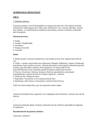 SEMIOLOGIA HEMATOLÓ

GICA

1. Síndrome anêmica:

É presente quando o nível da hemoglobina no sangue esta abaixo do valor inferior da media
normal para a idade (quanto mais velho, mais sintomático), sexo e raça do individuo. Anemia
não é doença, é a manifestação secundária de uma doença, somente verificada, confirmada
pelo hemograma.

Sintomas precoces:

   Fadiga
   Cansaço/ fatigabilidade
   Sonolência
   Fraqueza muscular
   Lassitude

Sinais:

 Palidez de pele e mucosas conjuntivais e oral (estado severo), leito ungueal (mais fácil de
ver)
 Cárdio - vascular: relacionado com a hipoxemia: Dispnéia, Palpitações, Angina, Claudicação
intermitente, Sopro sistólico (severa), Aumento da pressão venosa jugular (aumento da pressão
de pulso, pelo alto débito cardíaco), Íctus propulsivo, em idosos pode ter dor
precordial.Sintomas mais acentuados quando há doença cardíaca pré-existente.
 Nervoso: Escotomas, Tonturas, desmaios, Perda da capacidade de concentração
(principalmente a anemia ferropriva), Funções cognitivas – memória
 Fundo de olho: Palidez da retina
 Reprodutor: Amenorréia se tiver grande perda de ferro
 Quiliníquia: unha côncava e descamativa: anemia Crônica Severa.

Todos são sinais inespecíficos, que vão repercutir noutros órgãos



Anemia de instalação lenta: organismo vai se adaptando mais facilmente e sintomas não são tão
danosos



Anemia de instalação rápida: sintomas exuberantes devido à falta de capacidade de adaptação
do organismo.

Reconhecimento do paciente anêmico:

O paciente é anêmico?
 