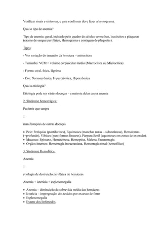 Verificar sinais e sintomas, e para confirmar deve fazer a hemograma.

Qual o tipo de anemia?

Tipo de anemia: geral, indicado pelo quadro de células vermelhas, leucócitos e plaquetas
(exame de sangue periférico, Hemograma e contagem de plaquetas).

Tipos:

- Ver variação do tamanho da hemácea – anisocitose

- Tamanho: VCM = volume corpuscular médio (Macrocítica ou Microcítica)

- Forma: oval, foice, lágrima

- Cor: Normocrômica, Hipercrômica, Hipocrômica

Qual a etiologia?

Etiologia pode ser várias doenças – a maioria delas causa anemia

2. Síndrome hemorrágica:

Paciente que sangra



manifestações de outras doenças

 Pele: Petéquias (puntiformes), Equimoses (manchas roxas – subcutâneas), Hematomas
(+profundo), Víbices (puntiformes lineares), Púrpura Senil (equimoses em zonas de extensão).
 Mucosas: Epistaxe, Hematêmese, Hemoptise, Melena, Enterorragia
 Órgãos internos: Hemorragia intracraniana, Hemorragia renal (hemofílico)

3. Síndrome Hemolítica:

Anemia



etiologia de destruição periférica de hemáceas

Anemia + icterícia + esplenomegalia

   Anemia – diminuição da sobrevida média das hemáceas
   Icterícia – impregnação dos tecidos por excesso de ferro
   Esplenomegalia
   Exame dos linfonodos
 