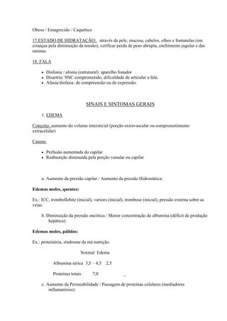Obeso / Emagrecido / Caquético

17.ESTADO DE HIDRATAÇÃO: através da pele, mucosa, cabelos, olhos e fontanelas (em
crianças pela diminuição da tensão), verificar perda de peso abrupta, enchimento jugular e das
raninas.

18. FALA

        Disfonia / afonia (estrutural): aparelho fonador
        Disartria: SNC comprometido, dificuldade de articular a fala.
        Afasia/disfasia: de compreensão ou de expressão.



                               SINAIS E SINTOMAS GERAIS

     1. EDEMA

Conceito: aumento do volume intersticial (porção extravascular ou comprometimento
extracelular)

Causas:

        Perfusão aumentada do capilar
        Reabsorção diminuída pela porção venular ou capilar



     a. Aumento da pressão capilar / Aumento da pressão Hidrostática:

Edemas moles, quentes:

Ex.: ICC, tromboflebite (inicial), varizes (inicial), trombose (inicial), pressão externa sobre as
veias.

     b. Diminuição da pressão oncótica / Menor concentração de albumina (déficit de produção
         hepática):

Edemas moles, pálidos:

Ex.: proteinúria, síndrome da má nutrição.

                           Normal Edema

            Albumina sérica 3,5 – 4,5     2,5

            Proteínas totais      7,0              _

     c. Aumento da Permeabilidade / Passagem de proteínas celulares (mediadores
         inflamatórios):
 