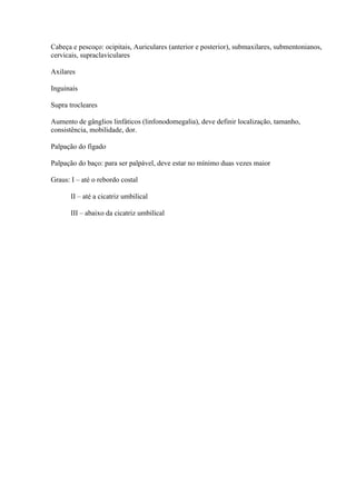 Cabeça e pescoço: ocipitais, Auriculares (anterior e posterior), submaxilares, submentonianos,
cervicais, supraclaviculares

Axilares

Inguinais

Supra trocleares

Aumento de gânglios linfáticos (linfonodomegalia), deve definir localização, tamanho,
consistência, mobilidade, dor.

Palpação do fígado

Palpação do baço: para ser palpável, deve estar no mínimo duas vezes maior

Graus: I – até o rebordo costal

       II – até a cicatriz umbilical

       III – abaixo da cicatriz umbilical
 