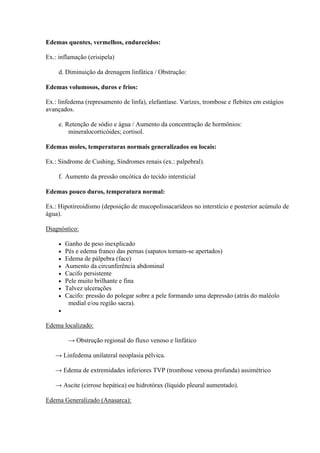 Edemas quentes, vermelhos, endurecidos:

Ex.: inflamação (erisipela)

     d. Diminuição da drenagem linfática / Obstrução:

Edemas volumosos, duros e frios:

Ex.: linfedema (represamento de linfa), elefantíase. Varizes, trombose e flebites em estágios
avançados.

     e. Retenção de sódio e água / Aumento da concentração de hormônios:
         mineralocorticóides; cortisol.

Edemas moles, temperaturas normais generalizados ou locais:

Ex.: Síndrome de Cushing, Síndromes renais (ex.: palpebral).

     f. Aumento da pressão oncótica do tecido intersticial

Edemas pouco duros, temperatura normal:

Ex.: Hipotireoidismo (deposição de mucopolissacarídeos no interstício e posterior acúmulo de
água).

Diagnóstico:

        Ganho de peso inexplicado
        Pés e edema franco das pernas (sapatos tornam-se apertados)
        Edema de pálpebra (face)
        Aumento da circunferência abdominal
        Cacifo persistente
        Pele muito brilhante e fina
        Talvez ulcerações
        Cacifo: pressão do polegar sobre a pele formando uma depressão (atrás do maléolo
          medial e/ou região sacra).
     

Edema localizado:

          → Obstrução regional do fluxo venoso e linfático

   → Linfedema unilateral neoplasia pélvica.

   → Edema de extremidades inferiores TVP (trombose venosa profunda) assimétrico

   → Ascite (cirrose hepática) ou hidrotórax (líquido pleural aumentado).

Edema Generalizado (Anasarca):
 