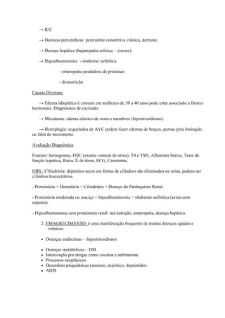 → ICC

   → Doenças pericárdicas: pericardite constritiva crônica, derrame.

   → Doença hepática (hepatopatia crônica – cirrose).

   → Hipoalbuminemia - síndrome nefrótica

               - enteropatia perdedora de proteínas

               - desnutrição

Causas Diversas:

   → Edema idiopático é comum em mulheres de 30 a 40 anos pode estar associado a fatores
hormonais. Diagnóstico de exclusão.

   → Mixedema: edema elástico de rosto e membros (hipotireoidismo).

    → Hemiplegia: sequelados de AVC podem fazer edemas de braços, pernas pela limitação
ou falta de movimento.

Avaliação Diagnóstica

Exames: hemograma, EQU (exame comum de urina), T4 e TSH, Albumina Sérica, Teste de
função hepática, Raios-X de tórax, ECG, Creatinina,

OBS.: Cilindrúria: depósitos secos em forma de cilindros são eliminados na urina, podem ser
cilindros leucocitários.

- Proteinúria + Hematúria + Cilindrúria = Doença do Parênquima Renal.

- Proteinúria moderada ou maciça + hipoalbuminemia = síndrome nefrótica (urina com
espuma).

- Hipoalbuminemia sem proteinúria renal: má nutrição, enteropatia, doença hepática.

    2. EMAGRECIMENTO: é uma manifestação frequente de muitas doenças agudas e
        crônicas.

       Doenças endócrinas – hipertireoidismo

       Doenças metabólicas – DM
       Intoxicação por drogas como cocaína e anfetamina
       Processos neoplásicos
       Desordens psiquiátricas (ansioso, psicótico, deprimido).
       AIDS
 