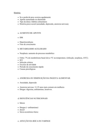História:

        Se a perda de peso ocorreu agudamente
        Apetite aumentado ou diminuído
        Tipo da dieta e hábitos alimentares
        História psico-social (ansiedade, depressão, anorexia nervosa).



     a. AUMENTO DE APETITE

        DM

        Hipertireoidismo
        Fase de crescimento

     b. METABOLISMO ACELERADO

        Neoplasia: aumento do processo metabólico

        Febre: 7% do metabolismo basal eleva 1ºC na temperatura. (infecção, neoplasia, AVC).
        ICC
        Infecção crônica
        Excesso de atividade
        Período de crescimento rápido
        Causas psicológicas



     c. ANOREXIA OU DIMINUIÇÃO DA INGESTA ALIMENTAR:

        Ansiedade, depressão

        Anorexia nervosa: 11-35 anos mais comum em mulheres
        Drogas: digoxina, anfetaminas, laxativos.



     d. DEFICIÊNCIAS NUTRICIONAIS

        Idosos

        Drogas (+ anfetaminas)
        álcool
        Sócio-econômico baixo



     e. AFECÇÃO DA BOCA OU FARINGE
 