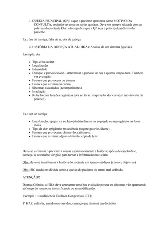 1. QUEIXA PRINCIPAL (QP): o que o paciente apresenta como MOTIVO DA
         CONSULTA, podendo ser uma ou várias queixas. Deve ser sempre relatada com as
         palavras do paciente Obs: não significa que a QP seja o principal problema do
         paciente.

Ex.: dor de barriga, falta de ar, dor de cabeça.

     2. HISTÓRIA DA DOENÇA ATUAL (HDA): Análise de um sintoma (queixa).

Exemplo: dor

        Tipo e/ou caráter
        Localização
        Intensidade
        Duração e periodicidade – determinar o período de dor e quanto tempo dura. Também
           ver evolução!
        Fatores que provocam ou pioram
        Fatores que aliviam ou curam
        Sintomas associados (acompanhantes)
        Irradiação
        Relação com funções orgânicas (dor no tórax: respiração, dor cervical: movimento do
           pescoço)



Ex.: dor de barriga

      Localização: epigátrica ou hipocôndrio direito ou esquerdo ou mesogástrio ou fossa
        ilíaca.
      Tipo de dor: epigástrio em ardência (sugere gastrite, úlcera).
      Fatores que provocam: chimarrão, café preto.
      Fatores que aliviam: algum alimento, copo de leite.




Deve-se estimular o paciente a contar espontaneamente a história; após a descrição dele,
começa-se o trabalho dirigido para tornar a informação mais clara.

Obs.: deve-se transformar a história do paciente em termos médicos (claros e objetivos)

Obs.: SIC usado em dúvida sobre a queixa do paciente ou termo mal definido.

ATENÇÃO!!

Doença Crônica: a HDA deve apresentar uma boa evolução porque os sintomas vão aparecendo
ao longo do tempo, se intensificando ou se modificando.

Exemplo 1: Insuficiência Cardíaca Congestiva (ICC):

1º HAS, cefaléia, zunido nos ouvidos, cansaço que diminui em decúbito.
 
