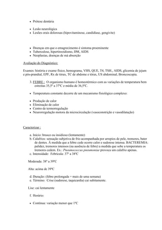    Prótese dentária

        Lesão neurológica
        Lesões orais dolorosas (hipovitaminose, candidíase, gengivite)



        Doenças em que o emagrecimento é sintoma proeminente
        Tuberculose, hipertireoidismo, DM, AIDS
        Neoplasias, doenças de má absorção

Avaliação do Diagnóstico:

Exames: história e exame físico, hemograma, VHS, QUE, T4, TSH., AIDS, glicemia de jejum
e pós-prandial, EPF, Rx de tórax, TC de abdome e tórax, US abdominal, Broncoscopia.

     3. FEBRE : O organismo humano é homeotérmico com as variações de temperatura bem
         estreitas 35,5º a 37ºC e média de 36,5ºC.

        Temperatura constante decorre de um mecanismo fisiológico complexo:

        Produção de calor
        Eliminação de calor
        Centro de termorregulação
        Neurorregulação motora da microcirculação (vasoconstrição e vasodilatação)



Caracterizar :

     a. Início: brusco ou insidioso (lentamente)
     b. Calafrios: sensação subjetiva de frio acompanhada por arrepios de pele, tremores, bater
         de dentes. À medida que a febre cede ocorre calor e sudorese intensa. BACTEREMIA:
         palidez, tremores intensos (na ausência de febre) a medida que sobe a temperatura os
         tremores cedem. Ex.: Pneumococcus pneumoniae provoca um calafrio apenas.
     c. Intensidade: Febrícula: 37º a 38ºC

   Moderada: 38º a 39ºC

   Alta: acima de 39ºC

     d. Duração: (febre prolongada = mais de uma semana)
     e. Término: Crise (sudorese, taquicardia) cai subitamente.

   Lise: cai lentamente

     f. Horário:

        Contínua: variação menor que 1ºC
 