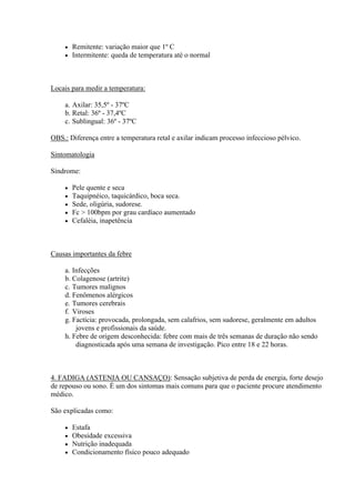    Remitente: variação maior que 1º C
       Intermitente: queda de temperatura até o normal



Locais para medir a temperatura:

    a. Axilar: 35,5º - 37ºC
    b. Retal: 36º - 37,4ºC
    c. Sublingual: 36º - 37ºC

OBS.: Diferença entre a temperatura retal e axilar indicam processo infeccioso pélvico.

Sintomatologia

Síndrome:

       Pele quente e seca
       Taquipnéico, taquicárdico, boca seca.
       Sede, oligúria, sudorese.
       Fc > 100bpm por grau cardíaco aumentado
       Cefaléia, inapetência



Causas importantes da febre

    a. Infecções
    b. Colagenose (artrite)
    c. Tumores malignos
    d. Fenômenos alérgicos
    e. Tumores cerebrais
    f. Viroses
    g. Factícia: provocada, prolongada, sem calafrios, sem sudorese, geralmente em adultos
        jovens e profissionais da saúde.
    h. Febre de origem desconhecida: febre com mais de três semanas de duração não sendo
        diagnosticada após uma semana de investigação. Pico entre 18 e 22 horas.



4. FADIGA (ASTENIA OU CANSAÇO): Sensação subjetiva de perda de energia, forte desejo
de repouso ou sono. É um dos sintomas mais comuns para que o paciente procure atendimento
médico.

São explicadas como:

       Estafa
       Obesidade excessiva
       Nutrição inadequada
       Condicionamento físico pouco adequado
 